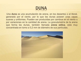 DUNA
Una duna es una acumulación de arena, en los desiertos o el litoral,
generada por el viento, por lo que las dunas poseen unas capas
suaves y uniformes. Pueden ser producidas por cambios en el viento o
por variaciones en la cantidad de arena. La granulometría de la arena
que forma las dunas, también llamada arena eólica, esta muy
concentrada en torno a 0,2 mm de diámetro de sus partículas.
 