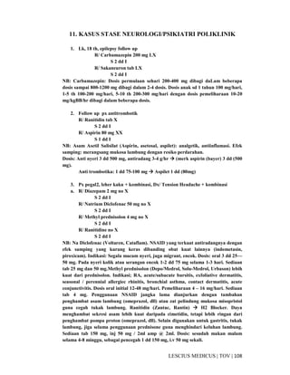 108|TOV|MEDICUSLESCIUS
11. KASUS STASE NEUROLOGI/PSIKIATRI POLIKLINIK
1. Lk, 18 th, epilepsy follow up
R/ Carbamazepin 200 mg LX
S 2 dd I
R/ Sakaneuron tab LX
S 2 dd I
NB: Carbamazepin: Dosis permulaan sehari 200-400 mg dibagi daLam beberapa
dosis sampai 800-1200 mg dibagi dalam 2-4 dosis. Dosis anak sd 1 tahun 100 mg/hari,
1-5 th 100-200 mg/hari, 5-10 th 200-300 mg/hari dengan dosis pemeliharaan 10-20
mg/kgBB/hr dibagi dalam beberapa dosis.
2. Follow up px antitrombotik
R/ Ranitidin tab X
S 2 dd I
R/ Aspirin 80 mg XX
S 1 dd I
NB: Asam Asetil Salisilat (Aspirin, asetosal, aspilet): analgetik, antiinflamasi. Efek
samping: merangsang mukosa lambung dengan resiko perdarahan.
Dosis: Anti nyeri 3 dd 500 mg, antiradang 3-4 g/hr (merk aspirin (bayer) 3 dd (500
mg).
Anti trombotika: 1 dd 75-100 mg Aspilet 1 dd (80mg)
3. Px pegal2, leher kaku + kombinasi, Dx/ Tension Headache + kombinasi
a. R/ Diazepam 2 mg no X
S 2 dd I
R/ Natrium Diclofenac 50 mg no X
S 2 dd I
R/ Methyl prednisolon 4 mg no X
S 2 dd I
R/ Ranitidine no X
S 2 dd I
NB: Na Diclofenac (Voltaren, Cataflam). NSAID yang terkuat antiradangnya dengan
efek samping yang kurang keras dibanding obat kuat lainnya (indometasin,
piroxicam). Indikasi: Segala macam nyeri, juga migrant, encok. Dosis: oral 3 dd 25—
50 mg. Pada nyeri kolik atau serangan encok 1-2 dd 75 mg selama 1-3 hari. Sediaan
tab 25 mg dan 50 mg.Methyl prednisolon (Depo/Medrol, Solu-Medrol, Urbason) lebih
kuat dari prednisolon. Indikasi; RA, acute/subacute bursitis, exfoliative dermatitis,
seasonal / perennial allergiec rhinitis, bronchial asthma, contact dermatitis, acute
conjunctivitis. Dosis oral initial 12-48 mg/hari. Pemeliharaan 4 – 16 mg/hari. Sediaan
tab 4 mg. Penggunaan NSAID jangka lama dianjurkan dengan tambahan
penghambat asam lambung (omeprazol, dll) atau zat pelindung mukosa misopristol
guna cegah tukak lambung. Ranitidin (Zantac, Rantin) H2 Blocker. Daya
menghambat sekresi asam lebih kuat daripada cimetidin, tetapi lebih ringan dari
penghambat pompa proton (omeprazol, dll). Selain digunakan untuk gastritis, tukak
lambung, jiga selama penggunaan prednisone guna menghindari keluhan lambung.
Sediaan tab 150 mg, inj 50 mg / 2ml amp @ 2ml. Dosis: sesudah makan malam
selama 4-8 minggu, sebagai pencegah 1 dd 150 mg, i.v 50 mg sekali.
 