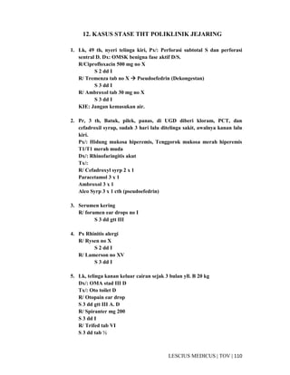 110|TOV|MEDICUSLESCIUS
12. KASUS STASE THT POLIKLINIK JEJARING
1. Lk, 49 th, nyeri telinga kiri, Px/: Perforasi subtotal S dan perforasi
sentral D. Dx: OMSK benigna fase aktif D/S.
R/Ciprofloxacin 500 mg no X
S 2 dd I
R/ Tremenza tab no X Pseudoefedrin (Dekongestan)
S 3 dd I
R/ Ambroxol tab 30 mg no X
S 3 dd I
KIE: Jangan kemasukan air.
2. Pr, 3 th, Batuk, pilek, panas, di UGD diberi kloram, PCT, dan
cefadroxil syrup, sudah 3 hari lalu ditelinga sakit, awalnya kanan lalu
kiri.
Px/: Hidung mukosa hiperemis, Tenggorok mukosa merah hiperemis
T1/T1 merah muda
Dx/: Rhinofaringitis akut
Tx/:
R/ Cefadroxyl syrp 2 x 1
Paracetamol 3 x 1
Ambroxol 3 x 1
Alco Syrp 3 x 1 cth (pseudoefedrin)
3. Serumen kering
R/ forumen ear drops no I
S 3 dd gtt III
4. Px Rhinitis alergi
R/ Rysen no X
S 2 dd I
R/ Lamerson no XV
S 3 dd I
5. Lk, telinga kanan keluar cairan sejak 3 bulan yll. B 20 kg
Dx/: OMA stad III D
Tx/: Oto toilet D
R/ Otopain ear drop
S 3 dd gtt III A. D
R/ Spiranter mg 200
S 3 dd I
R/ Trifed tab VI
S 3 dd tab ½
 