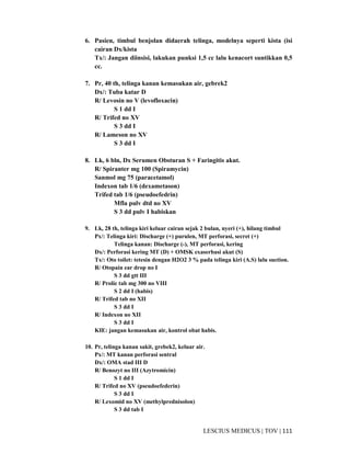 111|TOV|MEDICUSLESCIUS
6. Pasien, timbul benjolan didaerah telinga, modelnya seperti kista (isi
cairan Dx/kista
Tx/: Jangan diinsisi, lakukan punksi 1,5 cc lalu kenacort suntikkan 0,5
cc.
7. Pr, 40 th, telinga kanan kemasukan air, gebrek2
Dx/: Tuba katar D
R/ Levosin no V (levofloxacin)
S 1 dd I
R/ Trifed no XV
S 3 dd I
R/ Lameson no XV
S 3 dd I
8. Lk, 6 bln, Dx Serumen Obsturan S + Faringitis akut.
R/ Spiranter mg 100 (Spiramycin)
Sanmol mg 75 (paracetamol)
Indexon tab 1/6 (dexametason)
Trifed tab 1/6 (pseudoefedrin)
Mfla pulv dtd no XV
S 3 dd pulv I habiskan
9. Lk, 28 th, telinga kiri keluar cairan sejak 2 bulan, nyeri (+), hilang timbul
Px/: Telinga kiri: Discharge (+) purulen, MT perforasi, secret (+)
Telinga kanan: Discharge (-), MT perforasi, kering
Dx/: Perforasi kering MT (D) + OMSK exaserbasi akut (S)
Tx/: Oto toilet: tetesin dengan H2O2 3 % pada telinga kiri (A.S) lalu suction.
R/ Otopain ear drop no I
S 3 dd gtt III
R/ Prolic tab mg 300 no VIII
S 2 dd I (habis)
R/ Trifed tab no XII
S 3 dd I
R/ Indexon no XII
S 3 dd I
KIE: jangan kemasukan air, kontrol obat habis.
10. Pr, telinga kanan sakit, grebek2, keluar air.
Px/: MT kanan perforasi sentral
Dx/: OMA stad III D
R/ Benozyt no III (Azytromicin)
S 1 dd I
R/ Trifed no XV (pseudoefederin)
S 3 dd I
R/ Lexomid no XV (methylprednisolon)
S 3 dd tab I
 