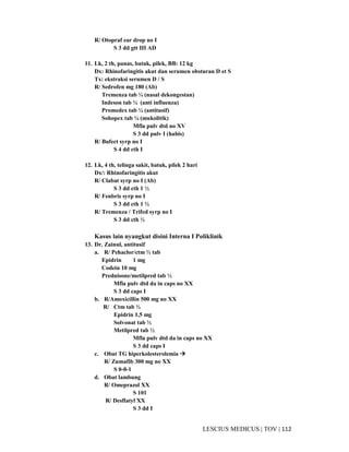 112|TOV|MEDICUSLESCIUS
R/ Otopraf ear drop no I
S 3 dd gtt III AD
11. Lk, 2 th, panas, batuk, pilek, BB: 12 kg
Dx: Rhinofaringitis akut dan serumen obsturan D et S
Tx: ekstraksi serumen D / S
R/ Sedrofen mg 180 (Ab)
Tremenza tab ¼ (nasal dekongestan)
Indeson tab ¼ (anti influenza)
Promedex tab ¼ (antitusif)
Sohopex tab ¼ (mukolitik)
Mfla pulv dtd no XV
S 3 dd pulv I (habis)
R/ Bufect syrp no I
S 4 dd cth I
12. Lk, 4 th, telinga sakit, batuk, pilek 2 hari
Dx/: Rhinofaringitis akut
R/ Clabat syrp no I (Ab)
S 3 dd cth 1 ½
R/ Fenbris syrp no I
S 3 dd cth 1 ½
R/ Tremenza / Trifed syrp no I
S 3 dd cth ½
Kasus lain nyangkut disini Interna I Poliklinik
13. Dr. Zainul, antitusif
a. R/ Pehaclor/ctm ½ tab
Epidrin 1 mg
Codein 10 mg
Prednisone/metilpred tab ½
Mfla pulv dtd da in caps no XX
S 3 dd caps I
b. R/Amoxicillin 500 mg no XX
R/ Ctm tab ½
Epidrin 1,5 mg
Solvonat tab ½
Metilpred tab ½
Mfla pulv dtd da in caps no XX
S 3 dd caps I
c. Obat TG hiperkolesterolemia
R/ Zumafib 300 mg no XX
S 0-0-1
d. Obat lambung
R/ Omeprazol XX
S 101
R/ Desflatyl XX
S 3 dd I
 