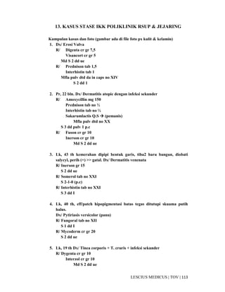113|TOV|MEDICUSLESCIUS
13. KASUS STASE IKK POLIKLINIK RSUP & JEJARING
Kumpulan kasus dan foto (gambar ada di file foto px kulit & kelamin)
1. Dx/ Erosi Vulva
R/ Digenta cr gr 7,5
Visancort cr gr 5
Md S 2 dd ue
R/ Prednison tab 1,5
Interhistin tab 1
Mfla pulv dtd da in caps no XIV
S 2 dd 1
2. Pr, 22 bln. Dx/ Dermatitis atopic dengan infeksi sekunder
R/ Amoxycillin mg 150
Prednison tab no ½
Interhistin tab no ½
Sakarumlactis Q.S (pemanis)
Mfla pulv dtd no XX
S 3 dd pulv 1 p.c
R/ Fuson cr gr 10
Inerson cr gr 10
Md S 2 dd ue
3. Lk, 43 th kemerahan dipipi bentuk garis, tiba2 baru bangun, diobati
salycyl, perih (+) >> gatal. Dx/ Dermatitis venenata
R/ Inerson gr 15
S 2 dd ue
R/ Somerol tab no XXI
S 2-1-0 (p.c)
R/ Interhistin tab no XXI
S 3 dd I
4. Lk, 40 th, eff/patch hipopigmentasi batas tegas ditutupi skuama putih
halus.
Dx/ Pytiriasis versicolor (panu)
R/ Fungoral tab no XII
S 1 dd I
R/ Mycoderm cr gr 20
S 2 dd ue
5. Lk, 19 th Dx/ Tinea corporis + T. cruris + infeksi sekunder
R/ Dygenta cr gr 10
Interzol cr gr 10
Md S 2 dd ue
 