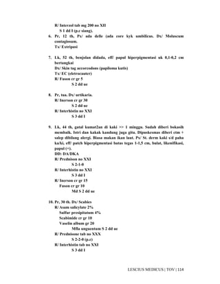 114|TOV|MEDICUSLESCIUS
R/ Interzol tab mg 200 no XII
S 1 dd I (p.c siang).
6. Pr, 12 th, Px/ ada delle (ada core kyk umbilicus. Dx/ Moluscum
contagiosum.
Tx/ Extripasi
7. Lk, 52 th, benjolan didada, eff/ papul hiperpigmentasi uk 0,1-0,2 cm
bertangkai
Dx/ Skin tag accorcodons (papiloma kutis)
Tx/ EC (eletrocauter)
R/ Fuson cr gr 5
S 2 dd ue
8. Pr, tua. Dx/ urtikaria.
R/ Inerson cr gr 30
S 2 dd ue
R/ Interhistin no XXI
S 3 dd I
9. Lk, 44 th, gatal kumat2an di kaki >> 1 minggu. Sudah diberi bokasih
membaik. Istri dan kakak kandung juga gitu. Dipuskesmas diberi ctm +
salep dibilang alergi. Biasa makan ikan laut. Px/ St. derm kaki s/d paha
ka/ki, eff/ patch hiperpigmentasi batas tegas 1-1,5 cm, bulat, likenifikasi,
papul (+).
DD: DA/DKA
R/ Prednison no XXI
S 2-1-0
R/ Interhistin no XXI
S 3 dd I
R/ Inerson cr gr 15
Fuson cr gr 10
Md S 2 dd ue
10. Pr, 30 th. Dx/ Scabies
R/ Asam salicylate 2%
Sulfur presipitatum 4%
Scabimide cr gr 10
Vaselin album gr 20
Mfla unguentum S 2 dd ue
R/ Prednisone tab no XXX
S 2-2-0 (p.c)
R/ Interhistin tab no XXI
S 3 dd I
 