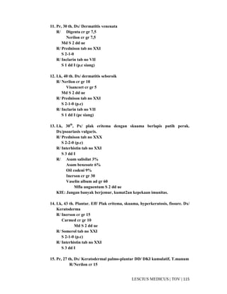 115|TOV|MEDICUSLESCIUS
11. Pr, 30 th. Dx/ Dermatitis venenata
R/ Digenta cr gr 7,5
Nerilon cr gr 7,5
Md S 2 dd ue
R/ Prednison tab no XXI
S 2-1-0
R/ Inclarin tab no VII
S 1 dd I (p.c siang)
12. Lk, 40 th. Dx/ dermatitis seboroik
R/ Nerilon cr gr 10
Visancort cr gr 5
Md S 2 dd ue
R/ Prednison tab no XXI
S 2-1-0 (p.c)
R/ Inclarin tab no VII
S 1 dd I (pc siang)
13. Lk, 30th
, Px/ plak eritema dengan skuama berlapis putih perak.
Dx/psoariasis vulgaris.
R/ Prednison tab no XXX
S 2-2-0 (p.c)
R/ Interhistin tab no XXI
S 3 dd I
R/ Asam salisilat 3%
Asam benzoate 6%
Oil codeni 9%
Inerson cr gr 30
Vaselin album ad gr 60
Mfla unguentum S 2 dd ue
KIE: Jangan banyak berjemur, kumat2an kepekaan imunitas.
14. Lk, 43 th. Plantar. Eff/ Plak eritema, skuama, hyperkeratosis, fissure. Dx/
Keratoderma
R/ Inerson cr gr 15
Carmed cr gr 10
Md S 2 dd ue
R/ Somerol tab no XXI
S 2-1-0 (p.c)
R/ Interhistin tab no XXI
S 3 dd I
15. Pr, 27 th, Dx/ Keratodermal palmo-plantar DD/ DKI kumulatif, T.manum
R/Nerilon cr 15
 