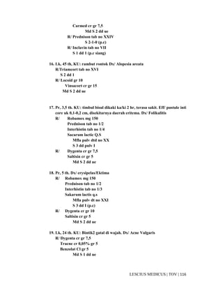 116|TOV|MEDICUSLESCIUS
Carmed cr gr 7,5
Md S 2 dd ue
R/ Prednison tab no XXIV
S 2-1-0 (p.c)
R/ Inclavin tab no VII
S 1 dd 1 (p.c siang)
16. Lk, 45 th, KU: rambut rontok Dx/ Alopesia areata
R/Triamcort tab no XVI
S 2 dd 1
R/ Locoid gr 10
Vinsacort cr gr 15
Md S 2 dd ue
17. Pr, 3,5 th. KU: timbul bisul dikaki ka/ki 2 hr, terasa sakit. Eff/ pustule inti
core uk 0,1-0,2 cm, disekitarnya daerah eritema. Dx/ Folikulitis
R/ Robamox mg 150
Prednison tab no 1/2
Interhistin tab no 1/4
Sacarum lactic Q.S
Mfla pulv dtd no XX
S 3 dd pulv I
R/ Dygenta cr gr 7,5
Saltisin cr gr 5
Md S 2 dd ue
18. Pr, 5 th. Dx/ erysipelas/Ektima
R/ Robamox mg 150
Prednison tab no 1/2
Interhistin tab no 1/3
Sakarum lactis q.s
Mfla pulv dt no XXI
S 3 dd I (p.c)
R/ Dygenta cr gr 10
Saltisin cr gr 5
Md S 2 dd ue
19. Lk, 24 th. KU: Bintik2 gatal di wajah. Dx/ Acne Vulgaris
R/ Dygenta cr gr 7,5
Tracne cr 0,05% gr 5
Benzolat Cl gr 5
Md S 1 dd ue
 