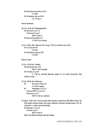 117|TOV|MEDICUSLESCIUS
R/ Interdoxin mg 50 no XVI
S 2 dd I
R/ Prednison tab no XXI
S 2-1-0 (p.c)
Kasus Kelamin
20. Lk, 29 th. Dx/ Balanopostitis
R/ Interzol cr gr 7,5
Vinsacort cr gr 5
Md S 2 dd ue
R/ Interzol mg 200 no X
S 1 dd I ( p.c siang)
21. Lk, 30an, KU: Disuria. Dx/ Susp. UNG (Urethritis Non GO)
R/ Uroxal tab XV
S 3 dd I
R/ Interdoxin cap no XIV
S 2 dd I
Kasus Lain2
22. Pr, 19 th Dx/ Vitiligo
R/ Dosoralen lq cc 10
Md S 1 dd ue (pagi)
R/ Nerilon cr gr 10
S 1 dd ue (setelah dijemur pagi) 1/2 menit berjemur lalu
diolesi cream.
23. Pr, 48 th, Dx/ Melasma
R/ Parasol cr tibe no I
S 1 dd ue (pagi)
R/ Mediquin cr gr 7,5
Tracne 0,05 % cr gr 2,5
Intercon cr gr 5
Md S 1 dd ue ( malam)
24. Bayi, 4 bln, KU: bercak pada kulit kepala, memberat stlh diberi baby oil.
Eff/ patch eritema batas tak tegas, diatanya skuama kuning kasar. Dx/ D.
seboroik + cradle cap (D.infantil)
R/ Dygenta cr gr 10
Locoid cr gr 5
Md S 2 dd ue
KIE: bersihkan dengan minyak kelapa
 