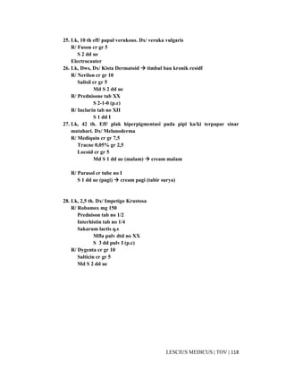 118|TOV|MEDICUSLESCIUS
25. Lk, 10 th eff/ papul verukous. Dx/ veruka vulgaris
R/ Fuson cr gr 5
S 2 dd ue
Electrocauter
26. Lk, Dws, Dx/ Kista Dermatoid timbul bau kronik residf
R/ Nerilon cr gr 10
Salisil cr gr 5
Md S 2 dd ue
R/ Prednisone tab XX
S 2-1-0 (p.c)
R/ Inclarin tab no XII
S 1 dd I
27. Lk, 42 th. Eff/ plak hiperpigmentasi pada pipi ka/ki terpapar sinar
matahari. Dx/ Melanoderma
R/ Mediquin cr gr 7,5
Tracne 0,05% gr 2,5
Locoid cr gr 5
Md S 1 dd ue (malam) cream malam
R/ Parasol cr tube no I
S 1 dd ue (pagi) cream pagi (tabir surya)
28. Lk, 2,5 th. Dx/ Impetigo Krustosa
R/ Robamox mg 150
Prednison tab no 1/2
Interhistin tab no 1/4
Sakarum lactis q.s
Mfla pulv dtd no XX
S 3 dd pulv I (p.c)
R/ Dygenta cr gr 10
Salticin cr gr 5
Md S 2 dd ue
 