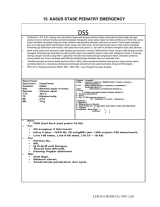 120|TOV|MEDICUSLESCIUS
15. KASUS STASE PEDIATRY EMERGENCY
DSS• Penderita Lk, 5 th 6 bln, datang untuk berobat ke triage anak dengan keluhan tangan serta kakinya dingin sejak tadi pagi,
sebelum muncul keluhan tersebut penderita dikatakan mengalami panas badan sejak hari Sabtu (26/5) pukul 18.00 wita, panas
badan dikatakan mendadak tinggi dan tidak membaik saat penderita diberikan obat penurun panas. Panas badan dikatakan
baru turun tadi pagi (30/5) diserta badan dingin, tangan dan kaki dingin, berkeringat banyak namun tidak disertai menggigil.
Penderita juga dikeluhkan nyeri kepala, nyeri pada sendi saat panas (+), dan saat ini penderita mengeluh nyeri pada perutnya.
• Bintik merah pada tubuh penderita, tidak terdapat gusi berdarah, mimisan, BAB berwarna hitam, ataupun BAK berwarna merah
disangkal. Penderita juga dikeluhkan muntah-muntah sejak 4 hari sebelum masuk rumah sakit, frekwensi muntah 2-3 kali tiap
harinya, dengan volume kurang lebih ¼ gelas/hari. Muntah tidak disertai dengan pengeluaran darah. Dikatakan penderita
kurang makan dan minum semenjak sakit.Aktivitas penderita juga dikatakan menurun semenjak sakit.
• Penderita sempat berobat ke dokter pada hari Senin (28/5), disana penderita diberikan obat penurun panas namun panas
penderita tidak turun, selanjutnya dilakukan pemeriksaan laboratorium dan pasien kemudian dirujuk ke RS Sanglah.
• RPS, RK (-).Riwayat persalinan NCB N. BBL : 2900, PBL : Lupa. Riwayat Imunisasi lengkap.
• terasa lemas, dan kadamerasa nyeri kepala ringan. Nyeri otot dan
Status Present
Kesan Umum : Tampak lemah.
Kesadaran : Iritabel.
Nadi : 140x/menit, reguler, isi lembut.
Respirasi : 32x/menit, reguler.
T0 ax : 36,0°°°° C.
TD : 80/palpasi mmHg.
BB : 27 kg
BBI : 19 kg
• Kepala : N-cephali.
•••• Mata : anemia (-), ikterus (-), Refleks Pupil +/+ isokor, cowong -/-,
edema palpebra -/-.
•••• THT : Nafas Cuping Hidung (-), cyanosis (-), epistaksis (-),
perdarahan gusi (-).
Leher : Kaku kuduk (-), Pembesaran kelenjar (-).
•••• Thorak :
I : simetris saat statis maupun dinamis, retraksi (-).
P : fremitus vokal Normal.
P : Sonor.
A : Cor : S1 S2 N regular murmur (-).
Po : Vesikuler +/+, ronchi -/-, wheezing -/-.
•••• Abdomen :
I : Distensi (-)
A : Bisisng Usus (+) Normal.
P : Hepar teraba 1/4 – 1/4 tepi tajam, nyeri tekan (+) dan Lien tidak teraba.
P : Tympani + +
•••• Extremitas : Akral dingin + +
Cyanosis + +
+ +
• Ass/:
• DSS (hari ke-4 saat pukul 18.00)
• Tx/:
• O2 sungkup 5 liter/menit
• Infus 2 jalur : IVFD RL 20 cckgBB/ jam ~380 cc/jam~126 tetes/menit,
• Line I 60 tetes, Line II 66 tetes. (16.15 – 16.45)
• Px/
• Periksa DL,
• BS,
• Ig G-Ig M anti Dengue,
• Thorax foto AP/LDD,
• Pasang lingkar abdomen.
• Mx/
• Vital Sign,
• Balance cairan,
• Tanda-tanda perdarahan dan syok.
- -
 
