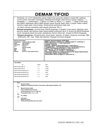 122|TOV|MEDICUSLESCIUS
DEMAM TIFOID
• Penderita, LK. 4,6 th dikeluhkan panas sejak 6 hari yang lalu sebelum masuk RS, awalnya
sumer-sumer, kemudian meningkat. Hilang timbul dengan obat penurun panas. Kejang ( - ) ,
menggigil ( - ) , berkeringat ( - ) .Batuk (+), Pilek (+). Mual ( + ) , untah ( - ) Sejak 3 hari yang
lalu pasien dikeluhkan belum BAB sampai masuk Rumah Sakit. BAK (+) biasa. Nafsu makan
menurun sejak sakit, minum tetap. Tanda-tanda perdarahan tidak ada.
• Os belum pernah menderita sakit seperti sekarang. RK (-)
• Riwayat pengobatan Ke Poli Anak, RSUD Singaraja setelah 2 hari panas, diberikan obat
penurun panas, tapi keluhan tidak hilang setelah pulang.Ke Sp.A dirujuk ke RSUD Singaraja
untuk mengecek darah kemudian didiagnosis demam tifoid dan dirawat di RSUD Singaraja.
• Riwayat persalinan: Penderita lahir cukup bulan, spontan, di dokter, langsung menangis. BBL
: 3000 gram, PB : lupa. Tidak ada kelainan. Riwayat Imunisasi lengkap.
Kesan Umum:Baik
Kesadaran :Compos Mentis (CM)
Nadi :126 x/menit
Respirasi :40x/menit
t˚ax :37,9 ˚C
T :100/75 mmHg
BBS :15 kg
BBI :16 kg
Nelson :93,75 % ( Gizi baik/cukup )
Kepala: Normocephali, UUB datar
Mata: anemia (-), ikterus (-), refleks pupil +/+, cowong -/-
THT:Lidah kotor ( + ) tepi hiperemis
Telinga : Normal.
Hidung : Nafas Cuping Hidung (-), cyanosis (-).
Tenggorokan : Faring hiperemis (-). Tonsil hiperemis (-).
Leher: Pembesaran kelenjar (-), Kaku Kuduk (-).
Thorak:Cor : S1 S2 N regular murmur (-).
Po : Vesikuler +/+, ronchi -/-, wheezing -/-.
Abdomen: Distensi (-), Bising Usus (+) N, Hepar tidak teraba,
Lien tidak teraba, Turgor Normal.
Extremitas: Akral hangat (+), cyanosis (-).
• Ass/:
• Demam Tifoid
• Diagnosis Banding:Paratifus, Bruselosis, Meningoensefalitis, Tbc
• Tx/:
• Masuk Rumah Sakit
• Infus KAEN III B 20 tts/mnt
• Chloramphenicol inj. 3 x 250 mg
• Parasetamol Syr. 3 x 1 ½ cth
• Px/
• DL, Widal
• Mx/
• Vital Sign,
• Balance cairan,
• Tanda-tanda perdarahan dan syok.
- -
TES WIDAL :
Px Hasil Titer
Salmonella thypi O ( + ) 1/320
Salmonella thypi H ( + ) 1/320
Salmonella parathypi A-O ( + ) 1/320
Salmonella parathypi A-H ( + ) 1/80
Salmonella parathypi B-O ( + ) 1/160
Salmonella parathypi B-H ( + ) 1/80
 
