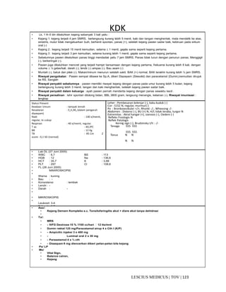 123|TOV|MEDICUSLESCIUS
KDK• Lk, 1 th 6 bln dikeluhkan kejang sebanyak 3 kali yaitu :
• Kejang 1: kejang terjadi 4 jam SMRS, berlangsung kurang lebih 5 menit, kaki dan tangan menghentak, mata mendelik ke atas,
simetris, mulut tidak mengeluarkan buih, berhenti spontan, panas (+), setelah kejang pasien sadar baik, kebiruan pada sirkum
oral (-)
• Kejang 2 : kejang terjadi 15 menit kemudian, selama ± 1 menit, gejala sama seperti kejang pertama.
• Kejang 3 : kejang terjadi 3 jam kemudian, selama kurang lebih 1 menit, gejala sama seperti kejang pertama.
• Sebelumnya pasien dikeluhkan panas tinggi mendadak yaitu 7 jam SMRS. Panas tidak turun dengan penurun panas. Menggigil
(-), berkeringat (-).
• Pasien juga dikeluhkan mencret yang terjadi hampir bersamaan dengan kejang pertama, frekuensi kurang lebih 6 kali, dengan
volume ± ¼ gelas/kali, darah (-), lendir (-) ampas (-). Bau asam (-)
• Muntah (-), batuk dan pilek (-). Makan/minum menurun setelah sakit. BAK (+) normal, BAK terakhir kurang lebih ½ jam SMRS.
• Riwayat pengobatan : Pasien sempat dibawa ke Sp.A, diberi Diazepam (Stesolid) dan paracetamol (Dumin),kemudian dirujuk
ke RS. Sanglah
• Riwayat penyakit sebelumnya : pasien memiliki riwayat kejang dengan panas pada umur kurang lebih 5 bulan, kejang
berlangsung kurang lebih 3 menit, tangan dan kaki menghentak, setelah kejang pasien sadar baik.
• Riwayat penyakit dalam keluarga : ayah pasien pernah menderita kejang dengan panas sewaktu kecil .
• Riwayat persalinan : lahir spontan ditolong bidan, BBL 3800 gram, langsung menangis, kelainan (-). Riwayat imunisasi :
lengkap
• as, dan kadamerasa nyeri kepala ringan. Nyeri otot dan
Status Present
Keadaan Umum : tampak lemah
Kesadaran : E1V1M3 (dalam pengaruh
diazepam)
Nadi : 140 x/menit,
regular, isi cukup
Respirasi : 40 x/menit, regular.
T ax : 40,3ºC
BB : 12 Kg
TB : 85 Cm Z
score : 0,1 SD (normal)
Leher : Pembesaran kelenjar (-), kaku kuduk (-)
Cor : S1S2 N, regular, murmur(-)
Po : Bronkovesikuler +/+, Rhonki -/-, Wheesing -/-
Abdomen : Distensi (-), BU (+) N, H/L tidak teraba, turgor N
Extremitas : Akral hangat (+), sianosis (-), Oedem (-)
Refleks Fisiologis N
Reflek Patologis
Kernig sign (-), Brudzinsky I/II : -/-
Tenaga 555 555
555 555
Tonus N N
N N
• Lab DL (27 Juni 2005)
• WBC : 6,7 BS : 113
• HGB : 12 Na : 136,6
• HCT : 35,7 K : 3,68
• PLT : 297 Cl : 108,6
• FL (28 Juni 2005)
• MAKROSKOPIS
•
Warna : kuning
• Bau : -
• Konsistensi : lembek
• Lendir : -
• Darah : -
•
• MIKROSKOPIS
•
Leukosit: 3-4
• Eritrosit : 1-2
• Amoeba: veg &kista (-)
• Telor cacing : neg
• Lain-lain : gist cell (+)
• Fat(+)
•
• Ass/:
• Kejang Demam Kompleks e.c. Tonsilofaringitis akut + diare akut tanpa dehidrasi
•
• Tx/:
• MRS
• - IVFD Dextrose 10 % 1100 cc/hari  12 tts/mnt
• Dumin rektal 125 mg/Paracetamol sirup 4 x Cth I (K/P)
• - Ampicilin injeksi 3 x 400 mg
• - Luminal oral 2 x 30 mg
• - Parasetamol 4 x ¾ cth
• - Diazepam 6 mg diencerkan diberi pelan-pelan bila kejang
• Px/ LP
• Mx/
• Vital Sign,
• Balance cairan,
• Kejang
 