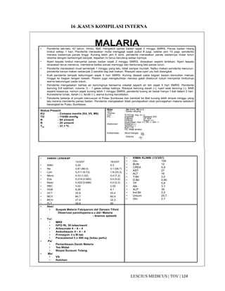 124|TOV|MEDICUSLESCIUS
16 .KASUS KOMPILASI INTERNA
MALARIA• Penderita laki-laki, 42 tahun, Hindu, Bali, mengeluh panas badan sejak 2 minggu SMRS. Panas badan hilang
timbul setiap 1 hari. Penderita merasakan mulai menggigil sejak pukul 8 pagi, sekitar jam 10 pagi, penderita
merasa badannya panas tinggi. Kurang lebih jam 6 sore, penderita merasakan panas badannya mulai turun
disertai dengan berkeringat banyak, kejadian ini terus berulang setiap harinya.
• Nyeri kepala timbul menyertai panas badan sejak 2 minggu SMRS, dirasakan seperti tertekan. Nyeri kepala
dirasakan terus menerus, memberat ketika panas meninggi dan berkurang bila panas turun.
• Penderita merasakan mual semenjak 1 minggu yang lalu, tidak sampai muntah. Nafsu makan penderita menurun,
penderita hanya makan sebanyak 2 sendok tiap kali makan. Riwayat rasa nyeri ulu hati disangkal.
• Kulit penderita tampak kekuningan sejak 5 hari SMRS. Kuning diawali pada bagian badan kemudian meluas
hingga ke bagian lengan bawah. Pasien juga mengeluhkan merasa gatal diseluruh tubuh menyertai timbulnya
warna kekuningan pada tubuh.
• Penderita mengatakan bahwa air kencingnya berwarna cokelat seperti air teh sejak 5 hari SMRS. Penderita
kencing 5-6 kali/hari, volume ½ - 1 gelas setiap kalinya. Riwayat kencing darah (-), nyeri saat kencing (-). BAB
seperti biasanya, namun sejak kurang lebih 1 minggu SMRS, penderita buang air besar hanya 1 kali dalam 2 hari.
Konsistensi lunak, darah (-), lendir (-), warna kuning kecoklatan.
• Penderita bekerja di proyek mercusuar di Pulau Sumbawa dan kembali ke Bali kurang lebih empat minggu yang
lalu karena menderita panas badan. Penderita mengatakan tidak pendapatkan obat pencegahan malaria sebelum
berangkat ke Pulau Sumbawa.
• turun, badan terasa lemas, dan kadamerasa nyeri kepala ringan. Nyeri otot dan
Status Present
KU : Compos mentis (E4, V5, M6)
TD : 110/80 mmHg
N : 84 x/menit
R : 20 x/menit
Tax : 37,1 ºC
Mata : An (+/+), Ikt (-/-)
THT : Kesan tenang
Thorax:
Cor: S1S2 tgl, reg, m (-)
Po: Inspeksi : Simetris S/D
Palpasi : VF N/N
Perkusi : Sonor +/+
Auskultasi: Ves +/+ Rh -/- Wh -/-
Abdomen: Distensi (-)
Ascites (-)
BU(+) N
H/L tidak teraba
Extremitas: Akral hangat +|+
+|+
Edema - | -
- | -
• DARAH LENGKAP
13/3/07 16/3/07
• WBC 3,20 5,3
• Ne 2,81 (88,0) 3,1 (58,7)
• Lym 0,311 (9,73) 1,8 (33,3)
• Mono 0,33 (1,02) 0,4 (7,2)
• Eos 0,019 (0,583) 0,0 (0,6)
• Baso 0,022 (0,689) 0,0 (0,2)
• RBC 3,02 2,52
• HGB 8,26 8,1
• HCT 25,6 20,4
• MCV 84,7 80,9
• MCH 27,4 32,3
• PLT 49,6 95
• KIMIA KLINIK (13/3/07)
• Glu 106
• BUN 12
• CREA 0,9
• AST 27
• ALT 16
• T-Bil 3,0
• D-Bil 0,80
• TP 5,8
• Alb 3,1
• ALP 39
• Ind Bil 2,2
• Ureum 25,7
• Glo 2,7
• Ass/:
• Suspek Malaria Falciparum dd/ Demam Tifoid
Observasi pansitopenia e.c.dd/- Malaria
- Anemia aplastik
• Tx/:
• MRS
• IVFD RL 30 tetes/menit
• Artesunate 4 – 4 – 4
• Amlodiaquin 4 – 4 – 4
• Primaquin 3 x III tab
• Paracetamol 3 x 500 mg (kalau perlu)
• Px/
• Pemeriksaan Darah Malaria
• Tes Widal
• Biopsi Sunsum Tulang
• Mx/
• VS
• Keluhan
 