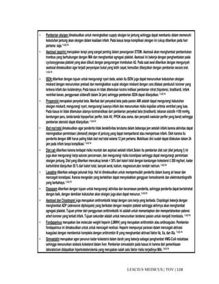 128|TOV|MEDICUSLESCIUS
• Pemberian oksigen dimaksudkan untuk meningkatkan supply oksigen kejantung sehingga dapat membantu dalam memenuhi
kebutuhanjantung akanoksigen dalam keadaan infark. Pada kasus tanpa komplikasi oksigen ini cukup diberikan pada hari
pertama saja.1,4,6,14
• Asetosal (aspirin) merupakan terapiyang sangat penting dalam penanganan STEMI. Asetosal akanmenghambat pembentukan
trombus yang berhubungan dengan IMA dan menghambat agregasi platelet. Asetosal ini bekerjadengan penghambatan pada
cyclooxygenaseplatelet yangakandiikuti dengan pengurangan trombokan A2. Pada saat awaldiberikan dengan mengunyah
asetosaldimaksudkan agar terjadi penyerapan bukal yanglebih cepat,kemudian dilanjutkan dengan pemberian secara oral.
1,4,6,14
• ISDN diberikan dengan tujuan untuk mengurangi nyeridada, selain itu ISDN juga dapat menurunkan kebutuhan oksigen
miokard dengan menurunkan preload danmeningkatkan suplai oksigen miokard dengan caradilatasi pembuluh koroner yang
terkenainfarkdan kolateralnya. Pada kasus ini tidak ditemukan kontra indikasi pemberian nitrat (hipotensi, bradikardi, infark
ventrikelkanan,penggunaan sildenafil dalam 24jam) sehingga pemberian ISDN dapat dilanjutkan.1,4,6,14
• Propanolol merupakan penyekat beta. Manfaat dari penyekat beta padapasien AMI adalah dapat mengurangi kebutuhan
oksigen miokard, mengurangi nyeri, mengurangi luasnyainfark dan menurunkan risiko kejadian aritmia ventrikelyang luas.
Pada kasusini tidak ditemukan adanya kontraindikasi dari pemberian penyekat beta(bradikardi, tekanan sistolik <100 mmHg,
bendungan paru, tanda-tandahipoperfusi perifer, blok AV, PPOK atauasma, danpenyakit vaskuler perifer yangberat) sehingga
pemberian atenolol dapat dilanjutkan.1,4,6,14
• Bedresttotal dimaksudkan agarpenderita tidak berakitivitas terutama dalam beberapa jam setelah infark karena aktivitas dapat
meningkatkan permintaan (demand) oksigen di jantung yang dapat memperberat ataumemperluas infark. Oleh karena itu
penderita dengan AMI harus paling tidak bed rest total selama 12jam pertama. Mobilisasi dini sudah dapat dilakukan dalam 24
jampada infark tanpa komplikasi.1,4,6,14
• Diet cair diberikan karena terdapat risiko muntah dan aspirasi setelah infark.Selain itu pemberian diet cair (diet jantung I) ini
juga akanmengurangi kerja saluran pencernaan, dan mengurangi risiko konstipasi sehingga dapat mengurangi permintaan
oksigen jantung. Diet yangdiberikan mencakup lemak < 30%dari kalori total dengan kandungan kolesterol ≤ 300mg/hari, kadar
karbohidrat dianjurkan 55 % dari kalori total, banyakserat,kalium, magnesium,dan rendah natrium.1,4,6,14
• Laxadinediberikan sebagai pelunak tinja. Halini dimaksudkan untuk mempermudah penderita dalam buang air besar dan
mencegahkonstipasi. Karenamengedan yangberlebihan dapat menyebabkan gangguan hemodinamik dan elektrokardiografik
yangberbahaya.1,4,6,14
• Diazepamdiberikan dengan tujuan untuk mengurangi aktivitasdan kecemasanpenderita, sehingga penderita dapat beristirahat
denganbaik, dengan demikian kebutuhan akanoksigen juga akandapat menurun.1,4,6,14
• Asetosal dan Clopidogrel juga merupakan antitrombotik tetapi dengan cara kerja yang berbeda. Clopidogel bekerjadengan
menghambat ADP (adenosine diphospate) yang berikatandengan reseptor platelet sehingga akhirnya akanmenghambat
agregasiplatelet. Tujuan primer dari penggunaan antitrombotik ini adalah untuk memantapkan dan mempertahankan patensi
arterikoroner yang terkait infark. Tujuan sekunderadalah untuk menurunkan tendensi pasien untuk menjadi trombosis. 1,4,6,14
• Fondaparinux merupakan low molecular weight heparin (LMWH) yang merupakan antitrombin atau antikoagulan. Pemberian
fondaparinux ini dimaksudkan untuk untuk mencegah reoklusi. Heparin mempunyai peranan dalam mencegah aktivasi
koagulasidengan membentuk kompleks dengan antitrombin III yang menghambat aktivasifaktor IIa, Xa, dan IXa. 1,4,6,14
• Simvastatin merupakan agen penurun kadar kolesteroldalam darahyang bekerjasebagai penghambat HMG-CoA reduktase
sehingga menurunkan sistesiskolesteroldalam liver. Pemberian simvastatin pada kasusini karena dari pemeriksaan
laboratorium didapatkan hiperkolesterolemia yang merupakan salah satufaktor risiko terjadinya IMA.1,4,6,14
 