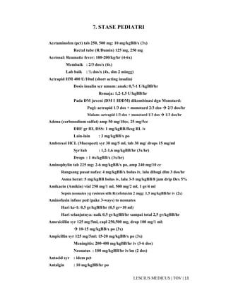 13|TOV|MEDICUSLESCIUS
7. STASE PEDIATRI
Acetaminofen (pct) tab 250, 500 mg: 10 mg/kgBB/x (3x)
Rectal tube (R/Dumin) 125 mg, 250 mg
Acetosal: Reumatic fever: 100-200/kg/hr (4-6x)
Membaik : 2/3 dos/x (4x)
Lab baik : ½ dos/x (4x, slm 2 mingg)
Actrapid HM 400 U/10ml (short acting insulin)
Dosis insulin scr umum: anak: 0,7-1 U/kgBB/hr
Remaja: 1,2-1,5 U/kgBB/hr
Pada DM juveni (DM I /IDDM) dikombinasi dgn Monotard:
Pagi: actrapid 1/3 dos + monotard 2/3 dos 2/3 dos/hr
Malam: actrapid 1/3 dos + monotard 1/3 dos 1/3 dos/hr
Adona (carbosodium sulfat) amp 50 mg/10cc, 25 mg/5cc
DHF gr III, DSS: 1 mg/kgBB/flesg RL iv
Lain-lain : 3 mg/kgBB/x po
Ambroxol HCL (Mucopect) syr 30 mg/5 ml, tab 30 mg/ drops 15 mg/ml
Syr/tab : 1,2-1,6 mg/kgBB/hr (3x/hr)
Drops : 1 tts/kgBB/x (3x/hr)
Aminophylin tab 225 mg: 2-6 mg/kgBB/x po, amp 240 mg/10 cc
Rangsang pusat nafas: 4 mg/kgBB/x bolus iv, lalu dibagi dlm 3 dos/hr
Asma berat: 5 mg/kgBB bolus iv, lalu 3-5 mg/kgBB/8 jam drip Dex 5%
Amikacin (Amikin) vial 250 mg/1 ml, 500 mg/2 ml, 1 gr/4 ml
Sepsis neonates yg resisten stlh R/cefotaxim 2 mgg: 1,5 mg/kgBB/hr iv (2x)
Aminofusin infuse ped (pake 3-ways) to neonates
Hari ke-1: 0,5 gr/kgBB/hr (0,5 gr=10 ml)
Hari selanjutnya: naik 0,5 gr/kgBB/hr sampai total 2,5 gr/kgBB/hr
Amoxicillin syr 125 mg/5ml, capl 250,500 mg, drop 100 mg/1 ml:
10-15 mg/kgBB/x po (3x)
Ampicillin syr 125 mg/5ml: 15-20 mg/kgBB/x po (3x)
Meningitis: 200-400 mg/kgBB/hr iv (3-6 dos)
Neonatus : 100 mg/kgBB/hr iv/im (2 dos)
Antacid syr : idem pct
Antalgin : 10 mg/kgBB/hr po
 