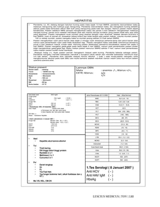 130|TOV|MEDICUSLESCIUS
HEPATITIS
• Penderita, Lk, 40, datang dengan keluhan kuning pada mata sejak 13 hari SMRS, penderita menceritakan kalau
matanya menguning dan kulitnya juga menguning. Penderita menceritakan kalau dia mengalami kuning terlebih
dahulu pada mata kemudian diikuti oleh kulit yang menguning pada kaki dan tangan. Namun pasien masih dapat
beraktivitas. Pasien sebelum MRS sempat mengeluhkan kalau dia panas 3 hari sebelum mengeluhkan matanya
menjadi kuning, panas turun setelah mendapat obat dari mantra berupa suntikan yang pasien tidak tahu apa obat
yang diberikan. Pasien mengalami mual muntah yang disertai dengan nyeri diuluhati, setelah demam kira-kira 4
hari SMRS, nyeri di uluhati os. dirasakan hilang timbul dan tidak terjadi saat pasien makan, volume muntah pasien
100 cc setiap muntah, pasien mengaku kalau ia muntah jarang sekitar 2-3 kali sehari SMRS.
• Pasien mengeluhkan nyeri perut kanan atas sejak 2 minggu nyeri dirasanya pertama-tama dari perut kanan atas
namun saat pemeriksaan nyeri udah tidak dirasakan lagi. Pasien mengeluh kalau saat BAB, kotorannya berwarna
pucat 4 hari sebelum masuk rumah sakit. Kencing pasien dikeluhkan berwarna kecoklatkan seperti teh sejak 5
hari SMRS. Pasien mengeluh gatal-gatal pada dada sejak 4 hari SMRS, namun saat pemeriksaan pasien sudah
tidak mengeluhkan gatal-gatal lagi. Nafsu makan pasien menurun SMRS sekitar 7 hari, namun saat pemeriksaan
nafsu makan pasien sudah mulai membaik.
• Riwayat maag (+). Ayah pasien pernah mengalami riwayat sakit kuning. Penderita bekerja sebagai petani.
Penderita mengaku memiliki kebiasaan merokok 2 bungkus rokok sehari dan memiliki kebiasaan meminum kopi
3-4 kali sehari.. Penderita dulu memiliki riwayat minum alkohol ( tuak ) saat muda.pasien mengaku suka
mengkonsumsi alkohol pada saat SMU dan mulai berhenti setelah menikah namun masih suka ikut minum dalam
upacara-upacara adat.
Status present
Kesan sakit : sedang
Tensi : 120/80 mm Hg
Kesadaran : komposmentis
Nadi : 88x/menit
TB : 165 cm
Respirasi : 20x/menit
BB : 60 kg
Suhu badan : 37 0C
Lainnya DBN
Mata : anemia -/-, ikterus +/+,
EXTR: Ikterus: +/+
+/+
• Ass/:
• Hepatitis akut karena alkohol
• Tx/:
• Tirah baring
• Diit tinggi kalori tinggi protein
• Ranitidin 2 x 1
• Methioson 3 x 1
• Curcuma 3 x 1
• Px/
• Darah lengkap
• UL
• FL
• Tes Faal Hati.
• Tes fungsi biokimia hati ( alkali fosfatase dan γ
GT )
• Mx/ VS, KEL, CM-CK
Jenis Pemeriksaan 29 12 2006 Hasil (Nilai Normal)
WBC 8,8 (3,5 - 10)
RBC 5,43 (3,8 - 5,8)
HGB 14,6 (11 - 16,5)
HCT 42,9
PLT 228 (150 - 390)
PCT (100 - 500)
MCV (80 - 97)
MCH (26,5 - 33,5)
MCHC (31,5 - 35)
RDW (10 - 15)
MPV (6,5 - 11)
PDW (10 - 18)
LYM 22,4 (1,2 - 3,2)
MONO (0,3 - 0,8)
Granulosit (1,2 - 6,8)
Gula Darah Acak 69,8 (<140)
Urea 36,9 (10 - 50)
Crea 1,3 (0,6 - 1,1)
SGOT 532 (≤37)
SGPT 593 (≤42)
Gula darah acak : 69,8 mg/dl
Fungsi ginjal :
Urea : 36,4 mg/dl ( 10-50 )
Creatinine : 1,3 ( 0,6-1,1 )
Fungsi Hati :
SGOT : 532 U/L ( ≤ 37 )
SGPT : 593 U/L ( ≤ 42 )
1.Pemeriksaan USG ( 30 desember 2006 )
USG :Hepar : - struktur echo kasar
a.Permukaan licin, tepi rata, sudut lancip,
b.Vena Hepatika dan Vena porta tidah melabar.
GB: Batu (-)
Kesan : ∼Gambaran Hepatitis.
1.Hasil Laboratorium ( 4 Januari 2007 )
Fungsi hati Bilirubin Total : 25 ( < 1,00 )
Bilirubin direct : 10,5 ( < 0,2 )
SGOT : 116,0 U/L
SGPT : 277,6 U/L
Prot total : 77,6
Albumin : 40,0
Globulin : 37,6
1.Tes Serologi ( 8 Januari 2007 )
Anti HCV ( - )
Anti HAV IgM ( - )
HbsAg ( - )
 