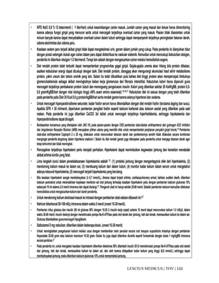 132|TOV|MEDICUSLESCIUS
• IVFD NaCl 0,9 % 12 tetes/menit ( 1 liter/hari) untuk keseimbangan cairan masuk. Jumlah cairan yang masuk dan keluar harus dimonitoring
karena adanya fungsi ginjal yang menurun serta untuk mencegah terjadinya overload cairan yang masuk. Pasien tidak disarankan untuk
minum banyak karena dapat menyebabkan overloadcairan dalam tubuh sehingga dapat memperparah terjadinya peningkatan tekanan darah,
odemaekstrimitasdanodemaparu.
• Keadaan oedem paru terjadi akibat ginjal tidak dapat mengekskresi urin, garam dalam jumlah yangcukup. Pada penderita ini dianjurkan tidur
denganposisisetengahdudukagarcairandalamparudapatdidistribusikevaskularsistemik.Kemudianuntukmencukupikebutuhanoksigen,
penderitainidiberikanoksigen1-2liter/menit.Terapilainadalahdenganmengeluarkancairanmelaluihemodialisissegera.
• Diet rendah protein telah terbukti dapat memperlambat progresivitas gagal ginjal. Gejala-gejala uremia akan hilang bila protein dibatasi,
asalkan kebutuhan energi dapat dicukupi dengan baik. Diet rendah protein, dianggap akan mengurangi akumulasi hasil akhir metabolisme
protein, yakni ureum dan toksin uremik yang lain. Selain itu telah dibuktikan pula bahwa diet tinggi protein akan mempercepat timbulnya
glomerulosklerosis sebagai akibat meningkatnya beban kerja glomerulus dan fibrosis interstitial. Kebutuhan kalori harus dipenuhi guna
mencegah terjadinya pembakaran protein tubuh dan merangsang pengeluaran insulin. Kalori yang diberikan sekitar 35 Kal/KgBB, protein 0,5-
0,8 gram/KgBB/hari dengan nilai biologis tinggi (40% asam amino essensial).1,9,10,11 Kebutuhan diet ini sesuai dengan yang telah diberikan
padapenderitayaituDiet35Kcal0,8gprotein/kgBB/harisertarendahgaramkarenaadanyahipertensidanoedema.
• Untuk mencegah hiperparatiroidisme sekunder,kadar fosfor serumharus dikendalikandengan diet rendahfosfor (terutama dagingdan susu).
Apabila GFR < 30 ml/menit, diperlukan pemberian pengikat fosfor seperti kalsium karbonat atau kalsium asetat yang diberikan pada saat
makan. Pada penderita ini juga diberikan CaCO3 3xI tablet untuk mencegah terjadinya hiperfosfatemia, sehingga hipokalsemia dan
hiperparatiroidismedapatdicegah.
• Berdasarkan konsensus yang ditetapkan oleh JNC VII, pada pasien-pasien dengan CKD pemberian obat-obatan antihipertensi dari golongan ACE inhibitor
dan Angiotensin Receptor Blocker (ARB) merupakan pilihan utama yang memiliki efek untuk memperlambat perjalanan penyakit ginjal kronis.19 Pemberian
obat-obat antihipertensi Captopril 2 x 25 mg, dilakukan untuk menurunkan tekanan darah dan pemberiannya sendiri tidak dilakukan secara kombinasi
mengingat penderita tergolong dalam hipertensi stadium I. Selain itu diet rendah garam juga diterapkan pada penderita untuk menjaga tekanan darah agar
tetapterkontroldantidakmeningkat.
• Pencegahan terjadinya hiperkalemi perlu menjadi perhatian. Hiperkalemi dapat menimbulkan kegawatan jantung dan kematian mendadak
akibataritmiakordisyangfatal.
• Lima langkah kunci dalam penatalaksanaan hiperkalemia adalah 27: (1) proteksi jantung dengan mengantagonis efek dari hiperkalemia, (2)
mendorong kalium masuk ke dalam sel, (3) membuang kalium dari dalam tubuh, (4) monitor kadar kalium dalam serum untuk mengetahui
adanyareboundhiperkalemia,(5)mencegahterjadihiperkalemiayangberulang.
• Bila keadaan hiperkalemi sangat membahayakan (≥ 6,7 mmol/L), dimana dapat terjadi aritmia, cardiaopulmonary arrest, bahkan sudden death, diberikan
kalsium parenteral untuk merendahkan kepekaan membran sel otot jantung terhadap keadaan hiperkalemi yaitu dengan pemberian kalsium glukonas 10%
sebanyak10mlselama2-5menitintravenadan dapatdiulangi27. Pengaruh obatinihanyasekitar20-60menit.Setelahpemberian kalsiumkemudiandilakukan
hemodialisisuntukmengeluarkankaliumdaridarahpenderita.
• Untukmendorongkaliumekstraselmasukkeintraseldenganpemberianobat-obatandibawahini:6,7
• Natriumbikarbonat50-150mEq intravenadalamwaktu5menit(onset15-30menit).
• Pemberian infus glukosa dan insulin (50 ml glukosa 50% dengan 10-20 U insulin kerja cepat) selama 15 menit dapat menurunkan kalium 1-2 mEq/L dalam
waktu30-60 menit.Insulin bekerjadengan menstimulasipompaNa-K-ATPase padaototskeletdan jantung,hatidanlemak,memasukkan kaliumkedalamsel.
Glukosaditambahkangunamencegahhipoglikemi.
• Salbutamol5mg nebulizer,diberikandalambeberapadosis.(onset15-30menit)
• Untuk meningkatkan pengeluaran kalium melalui usus dengan memberikan resin penukar secara oral maupun supositoria misalnya dengan pemberian
Kayexalate 25-50 gram atau kalsium resonium 15-30 gram. Selain itu juga dapat diberikan diuretik seperti furesemide dengan dosis 1 mg/kgBB intravena
secaraperlahan.27
• Pada penderita ini,untukmengatasikeadaanhiperkalemidiberikandekstrose 50% ditambah insulin 20 IU menstimulasipompa Na-K-ATPasepada ototskelet
dan jantung, hati dan lemak, memasukkan kalium ke dalam sel, dan oleh karena didapatkan kadar kalium yang tinggi (6,6 mmol/L) sehingga dapat
membahayakanjantung,makadiberikankalsiumglukonas10%untukmemproteksijantung.
 
