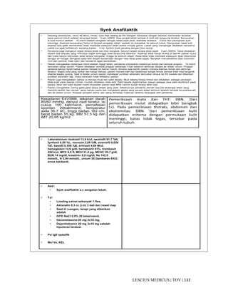 133|TOV|MEDICUSLESCIUS
Syok Anafilaktik
• Seorang perempuan, umur 38 tahun, Hindu, suku Bali datang ke RS Sanglah Denpasar dengan keluhan kemerahan tersebar
pada seluruh tubuh setelah tersengat lebah 5 jam SMRS. Sisa sengat lebah tampak di kulit dan langsung dicabut. Kemerahan
di kulit muncul setelah 10 menit setelah sengatan dengan batas tidak jelas, diameter terbesar 2,5cm,dan permukaan kulit
meninggi. Awalnya kemerahan timbul di tempat sengatan lebah, setelah itu menyebar ke seluruh tubuh. Kemerahan pada kulit
disertai rasa gatal. Kemerahan tidak membaik walaupun telah diolesi minyak gosok. Lebah yang menyengat dikatakan berwarna
coklat tua agak kehitaman, panjang badan 3 cm, bentuk bulat panjang dengan ekor lancip.
• Penderita juga mengeluh wajah terasa tebal dan bibir bengkak. Seluruh wajah terasa tebal sejak 4 jam SMRS. Tebal dikatakan
seperti ada sesuatu yang menutupi wajah sehingga tidak terasa bila disentuh. Awalnya tebal hanya terasa di daerah sekitar mulut
dan mata namun kemudian tebal terasa menyebar hingga ke seluruh wajah. Rasa tebal tidak membaik walaupun telah dikompres
dengan air hangat. Bengkak pada bibir terjadi bersamaan dengan rasa tebal pada wajah. Bengkak menyebabkan bibir menonjol
1cm dari semula, tidak nyeri dan berwarna agak kemerahan.
• Pasien mengatakan beberapa menit setelah digigit lebah, penderita merasakan badannya lemas dan sempat pingsan 10 menit,
kemudian sadar sendiri. Pasien dikatakan sempat pingsan sebanyak 3 kali sebelum akhirnya dibawa ke dokter umum. Pingsan
pertama kalinya tejadi ketika pasien hendak ke kamar mandi, dimana saat berdiri pasien merasa kakinya lemas dan akhirnya
terjatuh. Begitu pula yang kedua dan ketiga kalinya, pasien merasa kaki dan badannya sangat lemas sampai tidak bisa bergerak
disertai kepala pusing. Saat di dokter umum pasien mendapat suntikan adrenalin kemudian dirujuk ke RS swasta dan diberikan
suntikan adrenalin lagi. Dosis adrenalin tidak diketahui pasien.
• Pasien juga mengatakan bahwa ia merasa mual dan sakit kepala. Mual datang hilang timbul dan dikatakan sebagai perasaan
tidak enak pada daerah uluhati, muntah dikatakan tidak ada. Sakit kepala digambarkan pasien sebagai rasa sakit berdenyut pada
kepala. Mual dan sakit kepala masih dirasakan pasien saat MRS namun sudah terasa lebih baik.
• Pasien mengatakan sering gatal-gatal tanpa sebab yang jelas. Sebelumnya penderita pernah dua kali tersengat lebah yang
memiliki bentuk dan ukuran yang hampir sama dan mengalami gejala yang serupa tetapi sembuh setelah berobat ke puskesmas
dan ke dokter umum. Riwayat penyakit asma, dan alergi terhadap makanan tertentu disangkal oleh penderita.
Kesadaran E4V5M6, tekanan darah
80/60 mmHg, denyut nadi teratur, isi
cukup 100 kali/menit, pernafasan
spontan 20kali/menit, temperatur
axila 36,7 0C, tinggi badan 162 cm,
berat badan 55 kg, BBI 57,5 kg dan
IMT 20,95 kg/m2.
Pemeriksaan mata dan THT: DBN. Dari
pemeriksaan mulut didapatkan bibir bengkak
(+). Pada pemeriksaan thoraks, abdomen dan
ekstremitas: DBN. Dari pemeriksaan kulit
didapatkan eritema dengan permukaan kulit
meninggi, batas tidak tegas, tersebar pada
seluruh tubuh.
• Laboratorium: leukosit 13,4 k/ul, neutrofil 91,7 %N,
lymfosit 4,59 %L, monosit 3,08 %M, eosinofil 0,026
%E, basofil 0,556 %B, eritrosit 4,64 M/ul,
hemoglobin 14,6 g/dl, hematokrit 41%, trombosit
292 k/ul, MCV 8,5 fl, MCH 31,6 pg, MCHC 35,7 g/dl,
BUN 14 mg/dl, kreatinin 0,8 mg/dl, Na 142,5
mmol/L, K 3,94 mmol/L, ureum 30.Gambaran EKG:
sinus takikardi.
• Ass/:
• Syok anafilaktik e.c sengatan lebah.
• Tx/:
• Loading cairan sebanyak 1 fles,
• Adrenalin 0,3 cc (i.m) 3 kali dan rawat inap
• Saat di ruangan, terapi yang diberikan
adalah
• IVFD NaCl 0,9% 20 tetes/menit,
• Dexametasone 20 mg 3x10 mg,
• Dipenhidramin 20 mg 3x10 mg setelah
hipotensi teratasi.
• Px/ IgE spesifik
• Mx/ Vs, KEL
 