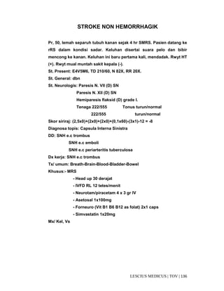 136|TOV|MEDICUSLESCIUS
STROKE NON HEMORRHAGIK
Pr, 50, lemah separuh tubuh kanan sejak 4 hr SMRS. Pasien datang ke
rRS dalam kondisi sadar. Keluhan disertai suara pelo dan bibir
mencong ke kanan. Keluhan ini baru pertama kali, mendadak. Rwyt HT
(+). Rwyt mual muntah sakit kepala (-).
St. Present: E4V5M6, TD 210/60, N 82X, RR 20X.
St. General: dbn
St. Neurologis: Paresis N. VII (D) SN
Paresis N. XII (D) SN
Hemiparesis flaksid (D) grade I.
Tenaga 222/555 Tonus turun/normal
222/555 turun/normal
Skor siriraj: (2,5x0)+(2x0)+(2x0)+(0,1x60)-(3x1)-12 = -8
Diagnosa topis: Capsula Interna Sinistra
DD: SNH e.c trombus
SNH e.c emboli
SNH e.c periarteritis tuberculosa
Dx kerja: SNH e.c trombus
Tx/ umum: Breath-Brain-Blood-Bladder-Bowel
Khusus:- MRS
- Head up 30 derajat
- IVFD RL 12 tetes/menit
- Neurotam/piracetam 4 x 3 gr IV
- Asetosal 1x100mg
- Forneuro (Vit B1 B6 B12 as folat) 2x1 caps
- Simvastatin 1x20mg
Mx/ Kel, Vs
 