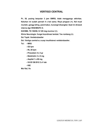 137|TOV|MEDICUSLESCIUS
VERTIGO CENTRAL
Pr, 38, pusing berputar 3 jam SMRS, tidak menggangu aktivitas.
Keluhan ini sudah pernah 4 x kel sama. Rwyt pingsan (+). Kel mual
muntah, gangg teling, pand kabur, kunang2 disangkal. Saat ini dirawat
interna dgn RHD/MS/FC II.
E4V5M6, TD 100/80, N 120 ireg murmur (+).
Klinis Neurologis: fungsi koordinasi lambat. Tes romberg (+).
Dx/ Topik: Vertebrobasiler
Dx/: Vertigo central e.c susp insufisiensi vertebrobasiler.
Tx/: - MRS
- O2 lpm
- RL 20 tpm
- Piracetam 4 x 3 gr
- Betahistin 3 x 6 mg
- Aspilet 1 x 80 mg
- Vit B1 B6 B12 2 x1 tab
- KIE
Mx/ Kel, Vs
 