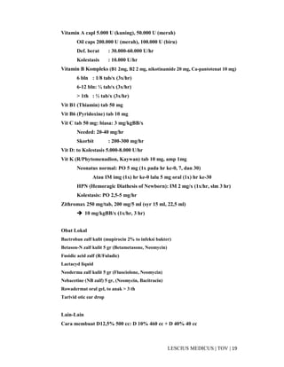 19|TOV|MEDICUSLESCIUS
Vitamin A capl 5.000 U (kuning), 50.000 U (merah)
Oil caps 200.000 U (merah), 100.000 U (biru)
Def. berat : 30.000-60.000 U/hr
Kolestasis : 10.000 U/hr
Vitamin B Kompleks (B1 2mg, B2 2 mg, nikotinamide 20 mg, Ca-pantotenat 10 mg)
6 bln : 1/8 tab/x (3x/hr)
6-12 bln: ¼ tab/x (3x/hr)
> 1th : ½ tab/x (3x/hr)
Vit B1 (Thiamin) tab 50 mg
Vit B6 (Pyridoxine) tab 10 mg
Vit C tab 50 mg: biasa: 3 mg/kgBB/x
Needed: 20-40 mg/hr
Skorbit : 200-300 mg/hr
Vit D: to Kolestasis 5.000-8.000 U/hr
Vit K (R/Phytomenadion, Kaywan) tab 10 mg, amp 1mg
Neonatus normal: PO 5 mg (1x pada hr ke-0, 7, dan 30)
Atau IM img (1x) hr ke-0 lalu 5 mg oral (1x) hr ke-30
HPN (Hemoragic Diathesis of Newborn): IM 2 mg/x (1x/hr, slm 3 hr)
Kolestasis: PO 2,5-5 mg/hr
Zithromax 250 mg/tab, 200 mg/5 ml (syr 15 ml, 22,5 ml)
10 mg/kgBB/x (1x/hr, 3 hr)
Obat Lokal
Bactroban zalf kulit (mupirocin 2% to infeksi bakter)
Betason-N zalf kulit 5 gr (Betametasone, Neomycin)
Fusidic acid zalf (R/Fuladic)
Lactacyd liquid
Neoderma zalf kulit 5 gr (Fluociolone, Neomycin)
Nebacetine (NB zalf) 5 gr, (Neomycin, Bacitracin)
Rowadermat oral gel, to anak > 3 th
Tarivid otic ear drop
Lain-Lain
Cara membuat D12,5% 500 cc: D 10% 460 cc + D 40% 40 cc
 