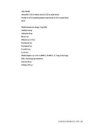 20|TOV|MEDICUSLESCIUS
Alat Medis
Abocath G-24 to infuse kecil, G-22 to anak besar
Needle G-23 to lumbal punksi anak kecil, G-21 to anak besar
NGT
Multivitamin (to drops: 2 gtt III)
Abdelyn drop
Adelysin drop
Bexce syr
Elkana syr (+Ca)
Fortelysin syr
Fortepaed syr
Lycalvit syr
Lyvit syr
Multivitaplex syr (Vit A 6000 U, D 600 U, E 3 mg, K 0,5 mg)
Poly visol drop (premature)
Sanvita B syr
Vidalyn-M syr
 