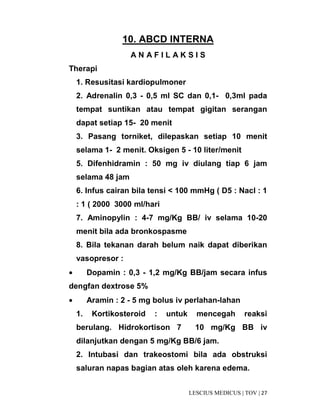 27|TOV|MEDICUSLESCIUS
10. ABCD INTERNA
A N A F I L A K S I S
Therapi
1. Resusitasi kardiopulmoner
2. Adrenalin 0,3 - 0,5 ml SC dan 0,1- 0,3ml pada
tempat suntikan atau tempat gigitan serangan
dapat setiap 15- 20 menit
3. Pasang torniket, dilepaskan setiap 10 menit
selama 1- 2 menit. Oksigen 5 - 10 liter/menit
5. Difenhidramin : 50 mg iv diulang tiap 6 jam
selama 48 jam
6. Infus cairan bila tensi < 100 mmHg ( D5 : Nacl : 1
: 1 ( 2000 3000 ml/hari
7. Aminopylin : 4-7 mg/Kg BB/ iv selama 10-20
menit bila ada bronkospasme
8. Bila tekanan darah belum naik dapat diberikan
vasopresor :
• Dopamin : 0,3 - 1,2 mg/Kg BB/jam secara infus
dengfan dextrose 5%
• Aramin : 2 - 5 mg bolus iv perlahan-lahan
1. Kortikosteroid : untuk mencegah reaksi
berulang. Hidrokortison 7 10 mg/Kg BB iv
dilanjutkan dengan 5 mg/Kg BB/6 jam.
2. Intubasi dan trakeostomi bila ada obstruksi
saluran napas bagian atas oleh karena edema.
 