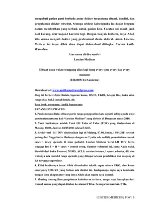 3|TOV|MEDICUSLESCIUS
mengobati pasien pasti berbeda antar dokter tergantung situasi, kondisi, dan
pengalaman dokter tersebut. Semoga seblesit keisenganku ini dapat berguna
dalam memberikan yang terbaik untuk pasien kita. Catatan ini masih jauh
dari kurang, ntar kapan2 kurevisi lagi. Dengan banyak berlatih, insya Allah
kita semua menjadi dokter yang professional dunia akhirat. Amin. Lescius-
Medicus ini insya Allah akan dapat didownload diblogku. Terima kasih.
Wassalam.
Atas nama diriku sendiri
Lescius-Medicus
Dibuat pada waktu senggang alias lagi iseng every time every day every
moment
(0402005114/Axoneme)
Download at: www.andikunud.wordpress.com
Blog ini berisi referat ilmiah, laporan kasus, OSCE, UKDI, belajar Ro/, buku saku
resep obat, link2 jurnal ilmiah, dll.
Face book: username: Andik Sunaryanto
EXPANSION UPDATED:
1. Pendahuluan diatas dibuat persis tanpa penggantian kata seperti aslinya pada awal
pembuatan pertama kali “Lescius Medicus” yang dirintis di Denpasar mulai 2010.
2. Versi berikutnya adalah Versi I.II Tales of Valor (TOV) yang diselesaikan di
Malang, 00.00, Jum’at, 18/03/2011 selesai UKDI.
3. Revisi versi I.II TOV diselesaikan lagi di Malang, 07.00, Senin, 11/04/2011 setelah
pulang dari Yogyakarta. Bedanya dengan no 2 yaitu ada sedikit penambahan contoh
cases + resep spesialis di stase pediatri. Lescius Medicus Versi I.II TOV berisi
lengkap Inti I + II + cases + contoh resep. Sumber referensi ini, insya Allah valid,
diambil dari buku Farmasi, MIMS, ACLS, catatan interna, Lapsus, e-books, dll, dan
tentunya ada contoh2 resep spesialis yang didapat selama pendidikan dan magang di
RS bersama supervisor.
4. Edisi berikutnya insya Allah ditambahin teknik cepat mbaca EKG, dan kasus
emergency OBGYN yang belum ada diedisi ini. Kedepannya ingin saya tambahin
dengan ilmu akupunktur yang insya Allah akan segera saya dalami.
5. Sharing tentang ilmu pengobatan kedokteran terbaru, sangat saya harapkan dari
teman2 semua yang dapat diinbox ke alamat FB ku. Semoga bermanfaat. BTK.
 