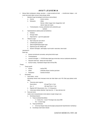 30|TOV|MEDICUSLESCIUS
A K U T L E U K E M I A
• Adanya faktor predisposisi, etiologi, pencetus → mutasi somatik sel induk → transformasi maligna → sel
muda menumpuk dalam sumsum tulang dengan akibat
I. Menekan fungsi hematologik normal (bone marrow failure)
a. Anemia : sindrom anemia
b. Netropenia : infeksi.
Demam, infeksi rongga mulut, tenggorokan, kulit
saluran napas dan sepsis
c. Trombositopenia : brusing, perdarahan kulit, perdarahan gusi
epistaxis
II. Hiperkatabolisme (akibat produk sel berlebihan)
a. Kaheksia
b. Keringat malam
c. Hiperurikemia → gout dan gagal ginjal
III. Infitrasi ke organ
a. Nyeri tulang dan nyeri setrum
b. Limfadenopati superficial
c. Splenomegali/Hepatomegali ringan
d. Hipertropi gusi dan infiltrasi kulit
e. Sindrom meningeal : sakit kepala, mual muntah, mata kabur, kaku kuduk
Laboratorium :
Darah tepi :
• Anemia mormokromik normositer, sering berat timbul cepat
• Trombositopenia
• Leukosit meningkat → < 100.000 tetapi dapat juga normal atau menurun (aelukemie aleukemia)
• Hapusanh darah tepi : adanya sel muda (blast)
• Sumsum tulang : hiperseluler dengan blast minimal 30%
Therapi
I. Terapi suportif
• Anemia : tranfusi PRC
• Infeksi : antibiotika adquat, transfusi granulosit
• Perdarahan : transfusi trombosit
II. Kemoterapi
1. Fase induksi – remisi
Kemoterapi intensif untuk mencapai remisi dan blast dalam sutul <5% Obat yang dipakai (untuk
AML)
a. Three plus seven regimen :
Daunorubicin : 60 mg/m2
/hari iv 3 hari
Ara – C : 200 mg/m2
/hari iv 7 hari
b. Regimen DAT (Daunorubicin, Ara – C, 6 thioquanim)
c. Untuk kasus resisten diberikan “high dose Ara – C” atau obat baru lain
2. Fase post remisi
Usaha untuk mempertahankan remisi selama mungkin dengan cara :
a. Kemoterapi lanjutan :
1) Terapi kosolidasi/intensifikasi :
- 2 – 6 siklus Ara – C dan 6 TG dengan atau tanpa DNR
- Ara – C dosisi tinggi
2) Terapi pemeliharaan
• Umumnya dengan terapi peroral jangka panjang/masih dipertahankan manfaatnya
3) Imunoterapi masih belum terbukti
 