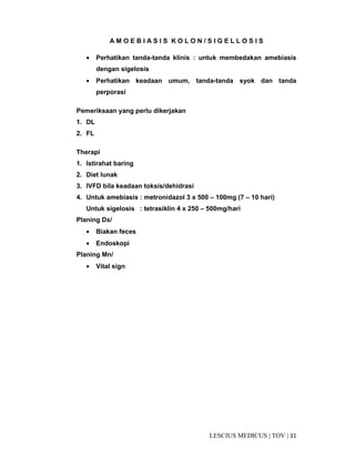 31|TOV|MEDICUSLESCIUS
A M O E B I A S I S K O L O N / S I G E L L O S I S
• Perhatikan tanda-tanda klinis : untuk membedakan amebiasis
dengan sigelosis
• Perhatikan keadaan umum, tanda-tanda syok dan tanda
perporasi
Pemeriksaan yang perlu dikerjakan
1. DL
2. FL
Therapi
1. Istirahat baring
2. Diet lunak
3. IVFD bila keadaan toksis/dehidrasi
4. Untuk amebiasis : metronidazol 3 x 500 – 100mg (7 – 10 hari)
Untuk sigelosis : tetrasiklin 4 x 250 – 500mg/hari
Planing Dx/
• Biakan feces
• Endoskopi
Planing Mn/
• Vital sign
 
