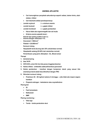 32|TOV|MEDICUSLESCIUS
ANEMIA APLASTIK
• Cari kemungkinan penyebab sekundernya seperti radiasi, bahan kimia, obat-
obatan, infeksi
• Cari keluhanb akibat pansitopenianya
- Jumlah erytrocit ↓↓↓↓→→→→ sindrom anemia
- Jumlah leukosit ↓↓↓↓→→→→ gejala infeksi
- Jumlah trombosit ↓↓↓↓→→→→ gejala perdarahan
• Harus tidak ada organomegalki dan sel muda
• Kriteria anemia aplastik berat :
Daerah tepi (paling sedikit 2 dari 3) :
- Anemia dengan retikulosit <1%
- Granulosit < 500/mm3
- Platelet < 20.000/mm3
Sumsum tulang
- Hipoplastik berat (kurang dari 25% selularistas normal)
- Hipoplastik sedang (25-50% dari selularitas normal)
Pemeriksaan yang perlu dikerjakan : DL, Blood smear
Therapi
1. Istirahat baring
2. Diet TKTP
3. IVFD D5% untuk life line bila panas tinggi/perdarahan
4. Kelola infeksi : antibiotika adekuat/transfusi granulosit
5. Kelola perdarahan : transfusi dengan komponen darah yang sesuai bila
anemianya berat sekali bisa ditranfusi dengan PRC
6. Stimulasi sumsum tulang :
• Prednison 45 – 60 mg/hari selama 4 minmggu →→→→ jika tidak ada respon segera
hentikan
• Preparat androgen : testosteron atau oxymetholone
Planing Dx/
• Dl
• Faal hemostasis
• Retikulosit
• BMP
Planing monitoring :
• Vital sign
• Tanda – tanda perdarahan akut
 