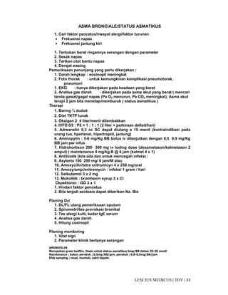 33|TOV|MEDICUSLESCIUS
ASMA BRONCIALE/STATUS ASMATIKUS
1. Cari faktor pencetus/riwayat alergi/faktor turunan
• Frekuensi napas
• Frekuensi jantung kiri
1. Tentukan berat ringannya serangan dengan parameter
2. Sesak napas
3. Tarikan otot bantu napas
4. Derajat wezing
Pemeriksaan penunjang yang perlu dikerjakan :
1. Darah lengkap : eosinopil meningkat
2. Foto thorak : untuk kemungkinan komplikasi pneumotorak,
pneumoni
1. EKG : hanya dikerjakan pada keadaan yang berat
2. Analisa gas darah : dikerjakan pada asma akut yang berat ( mencari
tanda gawat/gagal napas (Pa O2 menurun, Pa CO2 meningkat). Asma akut
terapi 2 jam bila menetap/memburuk ( status asmatikus )
Therapi
1. Baring ½ duduk
2. Diet TKTP lunak
3. Oksigen 2 4 liter/menit dilembabkan
4. IVFD D5 : P2 = 1 : 1 : 1 (2 liter + perkiraan defisit/hari)
5. Adreanalin 0,3 cc SC dapat diulang a 15 menit (kontraindikasi pada
orang tua, hpertensi, hipertropid, jantung)
6. Aminopylin : 5-6 mg/Kg BB bolus iv dilanjutkan dengan 0,5 0,9 mg/Kg
BB jam per infus
7. Hidrokortison 200 300 mg iv loding dose (dexametason/kalmetason 2
ampul) ( maintenance 4 mg/kg B @ 6 jam (kalmet 4 x 1)
8. Antibiotik (bila ada dan untuk mencegah infeksi :
9. Axyterta 100 200 mg/ 6 jam/M atau
10. Amoxycilin/tetra critromicyn 4 x 250 mg/oral
11. Amoxy/ampi/eritromycin : infeksi 1 gram / hari
12. Salbutamol 3 x 2 mg
13. Mukolitik : bromhexin syrup 3 x Cl
Ckpektoran : GG 3 x 1
1. Hindari faktor pencetus
2. Bila terjadi asidosis dapat diberikan Na. Bie
Planing Dx/
1. DL/FL ulang pemeriksaan sputum
2. Spirometri/tes provokasi bronikal
3. Tes alergi kulit, kadar IgE serum
4. Analisa gas darah
5. Hitung cosinopil
Planing monitoring
1. Vital sign
2. Parameter klinik bertanya serangan
AMINOFILIN
Merupakan gram teofilin. Dosis untuk status asmatikus 6mg/BB dalam 20-30 menit
Maintenance ; bukan perokok ; 0,5mg/BB/jam, perokok ; 0,8-0,9mg/BB/jam
Efek samping ; mual, muntah, sakit kepala
 
