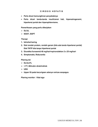 36|TOV|MEDICUSLESCIUS
C I R O S I S H E P A T I S
• Perlu dicari kemungkinan penyebabnya
• Perlu dicari tanda-tanda insuficiensi hati, hiperestrogenemi,
hipertensi portal dan hipersphlennisme.
Pemeriksaan yang perlu dikerjakan
DL/UL
SGOT, SGPT
Therapi
1. Istirahat baring
2. Diet rendah protein, rendah garam (bila ada tanda hipertensi portal)
Diet TKTP bila tanpa hipertensi portal
3. Diuretika furosemid 40 mg/hari+spironolakton 2 x 25 mg/hari
4. Simptomatis, Roburantia
Planing dx/
DL/UL/FL
< FT, Bilirubin direk/indirek
USG
Upper GI pada kecurigaan adanya varices esopagus
Planing monitor : Vital sign
 