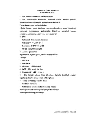 37|TOV|MEDICUSLESCIUS
PENYAKIT JANTUNG PARU
(COR PULMONAL)
• Cari penyakit dasarnya pada paru-paru
• Cari tanda-tanda hipertropi ventrikel kanan seperti pulsasi
parasternal dan epigastrial, ietus melebar kelateral.
Pemeriksaan yang perlu dilakukan
1 Foto thorak : tanda kelainan yang mendasarinya, tanda hipertensi
pulmonal (pembesaran pulmonalis, hipertropi ventrikel kanan,
pelebaran vena asigos dan vena cava superior.
2 EKG
• Pulmonal, defiasi axsis kekanan
• R/S ratio V1 > 1, di V 6 < 1
• Gambaran S1
S2
S3
Sl q3 S3
• RB BB komplit/inkomplit
3 Analisa gas darah
Hipoksemia, hyperkapnea, asidosis respiratorik.
Therapi
1 Istirahat
2 Diet TKTP
3 Oksigen 1 - 2 liter/menit
4 IVFD : D5% untuk life line
5 Furosemid 1 x 20 - 40 mg iv
6 Bila terjadi aritmia bisa diberikan digitalis (hati-hati mudah
hipoksia) atau Ca antagonis 3 x 10 mg/hari.
7 Terapi terhadap penyakit dasar :
• Hentikan merokok
• Antibiotika, bronkodilator, fisiterapi napas
Planing Dx/ : untuk mengatasi penyakit dasarnya
Planing monitoring ; vital sign
 