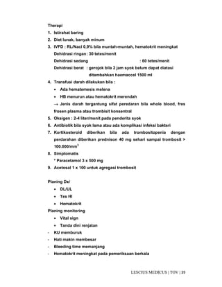 39|TOV|MEDICUSLESCIUS
Therapi
1. Istirahat baring
2. Diet lunak, banyak minum
3. IVFD : RL/Nacl 0,9% bila muntah-muntah, hematokrit meningkat
Dehidrasi ringan: 30 tetes/menit
Dehidrasi sedang : 60 tetes/menit
Dehidrasi berat : gerojok bila 2 jam syok belum dapat diatasi
ditambahkan haemaccel 1500 ml
4. Transfusi darah dilakukan bila :
• Ada hematemesis melena
• HB menurun atau hematokrit merendah
→→→→ Jenis darah tergantung sifat peredaran bila whole blood, fres
frosen plasma atau trombisit konsentral
5. Oksigen : 2-4 liter/menit pada penderita syok
6. Antibiotik bila syok lama atau ada komplikasi infeksi bakteri
7. Kortikosteroid diberikan bila ada trombositopenia dengan
perdarahan diberikan prednison 40 mg sehari sampai trombosit >
100.000/mm3
8. Simptomatis
* Paracetamol 3 x 500 mg
9. Acetosal 1 x 100 untuk agregasi trombosit
Planing Dx/
• DL/UL
• Tes HI
• Hematokrit
Planing monitoring
• Vital sign
• Tanda dini renjatan
- KU memburuk
- Hati makin membesar
- Bleeding time memanjang
- Hematokrit meningkat pada pemeriksaan berkala
 