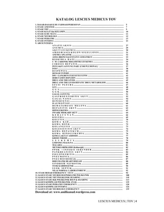 4|TOV|MEDICUSLESCIUS
KATALOG LESCIUS MEDICUS TOV
1. DASAR-DASAR ILMU FARMASI/PERESEPAN ..................................................................................... 5
2. STASE ANESTESI ......................................................................................................................................... 7
3. STASE THT .................................................................................................................................................... 9
4. STASE KULIT dan KELAMIN..................................................................................................................... 10
5. STASE ILMU MATA .................................................................................................................................... 11
6. STASE NEUROLOGI ................................................................................................................................... 12
7. STASE PEDIATRI ........................................................................................................................................ 13
8. STASE INTERNA ......................................................................................................................................... 21
9. ABCD INTERNA
A N A F I L A K S I S ..................................................................................................... 27
A N E M I A ...................................................................................................................... 29
A K U T L E U K E M I A .............................................................................................. 30
A M O E B I A S I S K O L O N / S I G E L L O S I S ................................................ 31
ANEMIA APLASTIK ..................................................................................................... 32
ASMA BRONCIALE/STATUS ASMATIKUS ............................................................ 33
B I O K I M I A H A T I ................................................................................................ 34
C M L KRONIK MIELOSITIK LEUKEMIA ........................................................... 35
C I R O S I S H E P A T I S .......................................................................................... 36
PENYAKIT JANTUNG PARU (COR PULMONAL) ............................................... 37
D H F ................................................................................................................................. 38
D I S P E P S I A .............................................................................................................. 40
DEMAM TYPOID ........................................................................................................... 41
DM + GANGREN/ULKUS/CELULITIS ....................................................................... 42
DOBUTAMIN DOPAMIN .............................................................................................. 44
DRUG AND THE LIVER ............................................................................................... 45
DRUG AND THE LIVER HEPATIC DRUG METABOLISM .................................. 46
E F U S I P L E U R A .................................................................................................. 47
GCS ................................................................................................................................... 48
G G A .............................................................................................................................. 49
G G K .............................................................................................................................. 50
GAGAL JANTUNG ...................................................................................................... 51
G A S T R O E N T E R I T I S A K U T ..................................................................... 52
G A G A L N A FA S ...................................................................................................... 54
H I P E R T E N S I ......................................................................................................... 55
H A E M O P T O E ......................................................................................................... 60
H E M A T E M E S I S M E L E N A ........................................................................ 61
H E P A T I T I S A K U T ........................................................................................... 62
HIPOGLIKEMIA ........................................................................................................... 63
INFARK MIOKARD AKUT ......................................................................................... 64
K E R A C U N A N ................................................................................................. 66
K O L E R A ..................................................................................................................... 69
K O L I T I S .................................................................................................................... 70
K O M A K A D ........................................................................................................... 71
K O M A H O N K ......................................................................................................... 72
K O L A N G I T I S ...................................................................................................... 73
K O L E S I S T I T I S A K U T ................................................................................... 74
K O M A H E P A T I K U M ....................................................................................... 75
K O M A H I P O G L I K E M I A ............................................................................. 76
KOMA LAKTAT ASIDOSIS ......................................................................................... 77
KRISIS TIROID .............................................................................................................. 78
L E U K E M I A ................................................................................................ 79
LIMFOMA MALIGNA .................................................................................................. 80
MALARIA ........................................................................................................................ 81
METOKLORPRAMID (Kolinergik) ............................................................................. 82
P P O K + I N F E K S I S E K U N D E R .............................................................. 83
P A N K R E A T I T I S A K U T ................................................................................ 84
P I E L O N E F R I T I S ............................................................................................... 85
P N E U M O N I A ......................................................................................................... 86
P N E U M O T H O R A K ............................................................................................ 87
RHEUMATIK HEART DISEASE ............................................................................... 88
S I N D R O M N E F R O T I K ................................................................................. 89
SYOK KARDIOGENIK ................................................................................................ 90
S Y O K S E P T I K .................................................................................................... 91
NILAI NORMAL LABORATORIUM ......................................................................... 92
10. STASE BEDAH EMERGENCY + ICCU ................................................................................................. 94
11. KASUS STASE NEUROLOGI/PSIKIATRI POLIKLINIK ................................................................. 108
12. KASUS STASE THT POLIKLINIK JEJARING ................................................................................... 110
13. KASUS STASE IKK POLIKLINIK RSUP & JEJARING ................................................................. 113
14 .KASUS KOMPILASI POLIKLINIK ANAK .......................................................................................... 119
15. KASUS STASE PEDIATRY EMERGENCY .......................................................................................... 120
16 .KASUS KOMPILASI INTERNA ............................................................................................................. 124
17. KASUS STASE NEUROLOGY EMERGENCY ................................................................................... 135
Download at: www.andikunud.wordpress.com
 