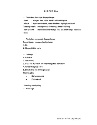 40|TOV|MEDICUSLESCIUS
D I S P E P S I A
• Tentukan dulu tipe dispepsianya :
Ulcer : hunger pain food relief, nokturnal pain
Refluk : nyeri retrosternal, rasa terbakar, regurgitasi asam
Gastroparesis : rasa penuh, kembung, lekas kenyang
Non spesifik : keluhan samar hanya rasa tak enak tanpa keluhan
khas
• Tentukan penyebab dispepsianya
Pemeriksaan yang perlu dikerjakan
1. DL
2. Elektrolit bila perlu
• Therapi
1. Istirahat
2. Diet lunak
3. IFD : 5% RL untuk life line/mengatasi dehidrasi
4. Antasida syrup 3 x CI
5. Simetidine 3 x 200 mg iv/oral
Planning Dx/
• Barium enema
• Endoskopi
Planning monitoring
• Vital sign
 