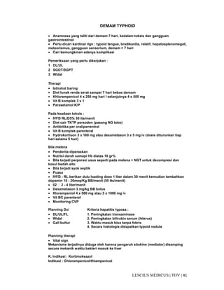 41|TOV|MEDICUSLESCIUS
DEMAM TYPHOID
• Anamnesa yang teliti dari demam 7 hari, kedalam toksis dan gangguan
gastrointestinal
• Perlu dicari kardinal rign : typoid tengue, bradikardia, relatif, hepatosplenomegali,
meteorismus, gangguan sensorium, demam > 7 hari
• Cari kemungkinan adanya komplikasi
Pemeriksaan yang perlu dikerjakan :
1 DL/UL
2 SGOT/SGPT
3 Widal
Therapi
• Istirahat baring
• Diet lunak renda serat sampai 7 hari bebas demam
• Khlorampenicol 4 x 250 mg hari I selanjutnya 4 x 500 mg
• Vit B komplek 3 x 1
• Parasetamol K/P
Pada keadaan toksis :
• IVFD RL/D5% 30 tts/menit
• Diet cair TKTP persoden (pasang NG tobe)
• Antibitika per oral/parrentral
• Vit B komplek parenteral
• Hydrokortison 3 x 100 mg atau dexametason 3 x 5 mg iv (dosis diturunkan tiap
hari selama 5 hari)
Bila melena
• Penderita diperaskan
• Nutrisi darah samapi Hb diatas 10 gr%
• Bila terjadi perporasi usus seperti pada melena + NGT untuk decompresi dan
kosul bedah sito
• Bila terjadi syok septik
• Puasa
• IVFD : RL berikan dulu loading dose 1 liter dalam 30 menit kemudian tambahkan
dopamin 10 - 20meq/Kg BB/menit (50 tts/menit)
• 02  2 - 4 liter/menit
• Dexametason 3 mg/kg BB bolus
• Klorampeniol 4 x 500 mg atau 3 x 1000 mg iv
• Vit BC parenteral
• Monitoring CVP
Planning Dx/ Kriteria hepatitis typosa :
• DL/UL/FL 1. Peningkatan transaminase
• Widal 2. Peningkatan bilirubin serum (ikterus)
• Gall bultur 3. Waktu masuk bisa tanpa febris
4. Secara histologis didapatkan typoid nodule
Planning therapi
• Vital sign
Mekanisme terjadinya diduga oleh karena pengaruh sitokine (mediator) disamping
secara mekanik waktu bakteri masuk ke liver
K. Indikasi : Kortimoksazol
Indikasi : Chlorampenicol/thiampenicol
 