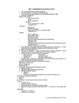 42|TOV|MEDICUSLESCIUS
DM + GANGREN/ULKUS/CELULITIS
• Cari riwayat DM dalam keluarga (pedigree)
• Cari kemungkinan komplikasi yang telah terjadi
• Ukur berat badan dan tingginya untuk menghitung RBW dan BMI
• Tentukan tipe DM-nya
DM tipe 1 Dx/ dengan
- Umur muda (<20 th)
- Kurus
- Insulin dependent
Defentif
- 10 hari tanpa insulin →→→→ KAD
- C peptida < 0,6
DM Tipe 2
- DM dewasa
- OAD/diet dependet
- Tanpa insulin 10 hari →→→→ tak timbul KAD
- C peptida > 0,8
MR DM
- DM 15 – 40 tahun
- Kurus (RBW < 80%)
- Resistensi insulin
- Resistensi ketosis
- Nyeri perut berulang/tanda-tanda malabsrobsi
- Paba tes < 60%
- C peptida > 0,6
- OAD dan insulin dependent partial (tidak timbul KAD tanpa insulin)
- C peptida 0,6-0,8
- DM tipe 2 pada umur < 20 tahun
• Pada DM tipe 2 yang gagal sekunder terhadap OAD perlu TKOI tipe x 1 ½ oleh
kerena jika hanya dengan monoterapi insulin akan timbul 3 efek :
a. Block sel beta (I sampai IV)
b. Efek down regulation ; akibat hiperinsulinemia dengan pemberian insulin
eksogen akan semakin membuat penurunan jumlah reseptor.
c. Hiperinsulinemia →→→→ timbul sondrom x (Reaven) :
• Hiperinslinemia : dislipidemia
• Hiperglikemia : resistensi insulin
• Hipertensi : penyakit kardiovaskuler
• Regulasi cepat dengan RI 4 unit/perjan iv akan menurunkan gula darah 50 – 75
mg% setiap jamnya diindikasikan pada :
SM sepsis praoperasi (gangren, kolisistis, batu ginjal)
DM dengan satroke CVA
DM pro dengan MA
DM dengan IMA
Indikasi TK OI (kombinasi OAD dengan insulin) :
a. DM tipe X (tipe 1 ½)
b. DM tipe II gagal sekunder dengan OAD
c. DM tipe II disertai dengan
Malnutrisi
Infeksi
Fraktir,Kurus Grave,KehamilaKanker dan lain-lain Penyakit hati
Pemeriksaan yang perlu dikerjakan :
1. BS acak
2. DL/UL
3. R “Ontgen sesuai dengan lokasi perkiraan infeksi
Therapi
• Istirahat baring
• Diet B1 minimal 2100 kalori
• IVFD RL/Nacl 0,9→→→→ tergantung keadaan pasien
• RI/aktravid tergantung kadar gula darah (RI = 3 x sehari (2 x nilai depan BS)
SC
Antibiotika :
• Ampicilin 4 x 1 gram iv
• Gentamicin 2 x 80 mg iv
 