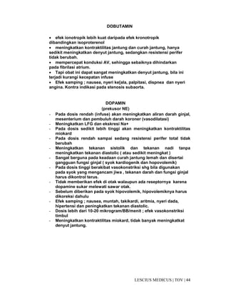 44|TOV|MEDICUSLESCIUS
DOBUTAMIN
• efek ionotropik lebih kuat daripada efek kronotropik
dibandingkan isoproterenol
• meningkatkan kontraktilitas jantung dan curah jantung, hanya
sedikit meningkatkan denyut jantung, sedangkan resistensi perifer
tidak berubah.
• mempercepat konduksi AV, sehingga sebaiknya dihindarkan
pada fibrilasi atrium.
• Tapi obat ini dapat sangat meningkatkan denyut jantung, bila ini
terjadi kurangi kecepatan infuse
• Efek samping ; nausea, nyeri ke[ala, palpitasi, dispnea dan nyeri
angina. Kontra indikasi pada stenosis subaorta.
DOPAMIN
(prekusor NE)
- Pada dosis rendah (infuse) akan meningkatkan aliran darah ginjal,
mesenterium dan pembuluh darah koroner (vasodilatasi)
- Meningkatkan LFG dan ekskresi Na+
- Pada dosis sedikit lebih tinggi akan meningkatkan kontraktilitas
miokard
- Pada dosis rendah sampai sedang resistensi perifer total tidak
berubah
- Meningkatkan tekanan sistolik dan tekanan nadi tanpa
meningkatkan tekanan diastolic ( atau sedikit meningkat )
- Sangat berguna pada keadaan curah jantung lemah dan disertai
gangguan fungsi ginjal ( syok kardiogenik dan hopovolemik)
- Pada dosis tinggi berakibat vasokonstriksi shg bila digunakan
pada syok yang mengancam jiwa , tekanan darah dan fungsi ginjal
harus dikontrol terus.
- Tidak memberikan efek di otak walaupun ada reseptornya karena
dopamine sukar melewati sawar otak.
- Sebelum diberikan pada syok hipovolemik, hipovolemiknya harus
dikoreksi dahulu
- Efek samping ; nausea, muntah, takikardi, aritmia, nyeri dada,
hipertensi dan peningkatkan tekanan diastolic.
- Dosis lebih dari 10-20 mikrogram/BB/menit ; efek vasokonstriksi
timbul
- Meningkatkan kontraktilitas miokard, tidak banyak meningkatkat
denyut jantung.
 