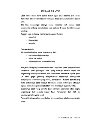 45|TOV|MEDICUSLESCIUS
DRUG AND THE LIVER
Obat harus dapat larut dalam lemak agar bisa diserap oleh usus.
Kemudian dikonversi didalam hati agar dapat diekskresikan ke dalam
urin.
Bila kita mencurigai adanya suatu hepatitis oleh karena obat,
anamnesis tentang pemakaiaan obat selama 3 bulan terakhir sangat
penting.
Respon obat terhadap hati tergantung dari factor :
- absorbsi
- lingkungan
- genetik
Farmakokinetik
Klirens obat Dallam hepar tergantung dari :
- enzim metabolisme obat
- aliran darah hati
- adanya protein plasma binding
Ada jenis obat yang termasuk kedalam “high first pass” (high intrinsic
clearance) yaitu golongan obat yang diserap secara cepat dan
tergantung dari hepatic blood flow. Bila aliran melambat seperti pada
CH atau gagal jantung menyebabkan terjadinya peningkatan
penyerapan contohnya propanilil , cimetidine. Karena bersifat hfp
maka sebaiknya obat tersbut diberikan secara sublingual ataupun
injeksi untuk menghindari obat tersebut memasuki system portal.
Sebaliknya obat yang bersifat Low Intrinsic clearance tidak begitu
tergantung dari hepatic blood flow. Perubahan dari HBF ini
mempunyai efek yang kecil.
Plasma binding protein membatasi presentasi dari obat dengan enzim
hepar.
 