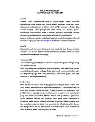 46|TOV|MEDICUSLESCIUS
DRUG AND THE LIVER
HEPATIC DRUG METABOLISM
FASE 1
System utama metabolisme obat di hepar terjadi dalam reticulum
endoplasma halus. Enzim yang terlibat adalah kesatuan fungsi dari mono
cytokrom C reduktase dan cytokrom p450. NAPDH sebagai ko factor. Obat
diubah menjadi lebih polar(mudah larut dalam air) dengan proses
hidroksilasi atau oksidasi. Fase 1 alternatif termasuk terjadinya konversi
alcohol menjadi asetildehid yang terutama terjadi di fraksi sitosolik.
Enzyme inducers seperti ; barboturat, alcohol, anestetik, hipoglikemik, anti
konvulsan agen, griseofulvin, rifampisin, fenilbutason dan meprobamat.
FASE 2
Biotransformasi termasuk konjugasi atau metabolit obat dengan molekul
endogen kecil. Enzim diasanya tisah tertahan di hepar tapi tetap ada dalam
hepar dalam konsentrasi yang tinggi.
Transport aktif
Terjadi di biliary pole of hepatosit. Proses ini tergantung ada tidaknya energi
dan bisa tersaturasi.
Obat yang sudah termetabolisme akan dikeluarkan baik lewat ginjal maupu
empedu tergantung dari berbagai factor dan banyk yang masih belum jelas
dan tergantung juga dari berat molekulnya, <200 lewat ginjal, bila lebih
dikeluarkan lewat system empedu.
P450 system
Obat dimetabolisme dan terbentuk juga zat toksik terjadi dalam system p450
yang terletak dalam reticulum endoplasmic hepatosit. Telah diidentifikasi 50
buah tapi diyakini masih ada lagi. Terbagi menjadi tiga golongan yaitu
p4501,2 dan 3. masing2 mempunyai kemapuan mengikat obat tertentu tapi
yang jelas tidak semua obat. P450 ini dikode oleh gen tertntu , perbedaan
dalam aktivitas katalitik dari masing2 inilah yang dapat menyebabkan
terjadinya reaksi seperti idiosinkrasi,outward reaction. Biasanya pada p450
tipe tertentu mempunyai reaksi yang abnormal dan bila dihubungkan dengan
gen pengkodenya hal ini memungkinkan dimasa depan untuk meramalkan
akan terjadinya reaksi yang abnormal tersebut.
 