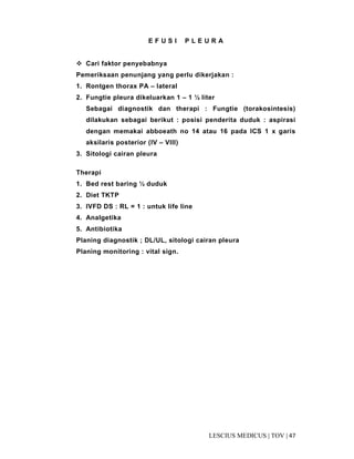 47|TOV|MEDICUSLESCIUS
E F U S I P L E U R A
Cari faktor penyebabnya
Pemeriksaan penunjang yang perlu dikerjakan :
1. Rontgen thorax PA – lateral
2. Fungtie pleura dikeluarkan 1 – 1 ½ liter
Sebagai diagnostik dan therapi : Fungtie (torakosintesis)
dilakukan sebagai berikut : posisi penderita duduk : aspirasi
dengan memakai abboeath no 14 atau 16 pada ICS 1 x garis
aksilaris posterior (IV – VIII)
3. Sitologi cairan pleura
Therapi
1. Bed rest baring ½ duduk
2. Diet TKTP
3. IVFD DS : RL = 1 : untuk life line
4. Analgetika
5. Antibiotika
Planing diagnostik ; DL/UL, sitologi cairan pleura
Planing monitoring : vital sign.
 