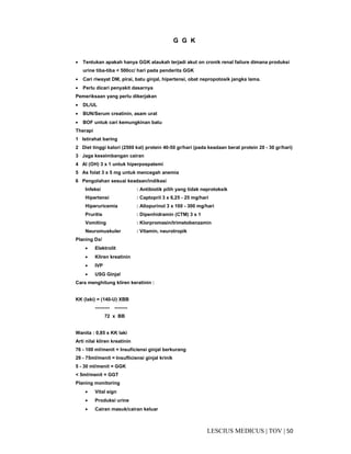 50|TOV|MEDICUSLESCIUS
G G K
• Tentukan apakah hanya GGK ataukah terjadi akut on cronik renal failure dimana produksi
urine tiba-tiba < 500cc/ hari pada penderita GGK
• Cari riwayat DM, pirai, batu ginjal, hipertensi, obat nepropotosik jangka lama.
• Perlu dicari penyakit dasarnya
Pemeriksaan yang perlu dikerjakan
• DL/UL
• BUN/Serum creatinin, asam urat
• BOF untuk cari kemungkinan batu
Therapi
1 Istirahat baring
2 Diet tinggi kalori (2500 kal) protein 40-50 gr/hari (pada keadaan berat protein 20 - 30 gr/hari)
3 Jaga keseimbangan cairan
4 Al (OH) 3 x 1 untuk hiperpospatemi
5 As folat 3 x 5 mg untuk mencegah anemia
6 Pengolahan sesuai keadaan/indikasi
Infeksi : Antibiotik pilih yang tidak neprotoksik
Hipertensi : Captopril 3 x 6,25 - 25 mg/hari
Hiperuricemia : Allopurinol 3 x 100 - 300 mg/hari
Pruritis : Dipenhidramin (CTM) 3 x 1
Vomiting : Klorpromasin/trimetobenzamin
Neuromuskuler : Vitamin, neurotropik
Planing Dx/
• Elektrolit
• Kliren kreatinin
• IVP
• USG Ginjal
Cara menghitung kliren keratinin :
KK (laki) = (140-U) XBB
--------- --------
72 x BB
Wanita : 0,85 x KK laki
Arti nilai kliren kreatinin
76 - 100 ml/menit = Insuficiensi ginjal berkurang
29 - 75ml/menit = Insufliciensi ginjal krinik
5 - 30 ml/menit = GGK
< 5ml/menit = GGT
Planing monitoring
• Vital sign
• Produksi urine
• Cairan masuk/cairan keluar
 