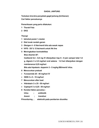 51|TOV|MEDICUSLESCIUS
GAGAL JANTUNG
Tentukan kira-kira penyebab gagal jantung (kiri/kanan)
Cari faktor pencetusnya
Pemeriksaan yang perlu dilakukan:
1 Thorak Foto
2 EKG
Therapi
1 Istirahat posisi ½ duduk
2 Diet lunak rendah garam
3 Oksigen 4 - 6 liter/menit bila ada sesak napas
4 IVFD : D5 % 12 tts/menit untuk life line
5 Meningkatkan kontraktilitas
Bisa disertai AF:
Cedilanid 0,4 - 0,8 mg IV dilanjutkan tiap 6 - 8 jam sampai total 1,6
g. digoxin 3 x 0,5 mg/hari oral selama 1-2 hari dilanjutkan dengan
maintenance 0,25 mg/hari
Bila ada hipotesis: dopamin 3 - 5 mg/kg BB/menit/ infus.
6 Menurunkan preload
• Furosemide 20 - 40 mg/hari IV
• ISDN 3 x 5 - 10 mg/hari
7 Menurunkan after load
• Hidralazin 3 x 25 - 50 mg/hari
• Captopril 3 x 6,25 - 50 mg/hari
8 Koreksi faktor pencetus :
Infus ; antibiotik
Anemi ; transfusi
P/monitoring ; elektrolit pada pemberian diuretika
 