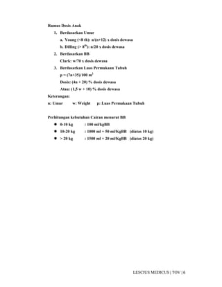 6|TOV|MEDICUSLESCIUS
Rumus Dosis Anak
1. Berdasarkan Umur
a. Young (<8 th): n/(n+12) x dosis dewasa
b. Dilling (> 8th
): n/20 x dosis dewasa
2. Berdasarkan BB
Clark: w/70 x dosis dewasa
3. Berdasarkan Luas Permukaan Tubuh
p = (7n+35)/100 m2
Dosis: (4n + 20) % dosis dewasa
Atau: (1,5 w + 10) % dosis dewasa
Keterangan:
n: Umur w: Weight p: Luas Permukaan Tubuh
Perhitungan kebutuhan Cairan menurut BB
0-10 kg : 100 ml/kgBB
10-20 kg : 1000 ml + 50 ml/KgBB (diatas 10 kg)
> 20 kg : 1500 ml + 20 ml/KgBB (diatas 20 kg)
 