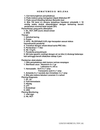 61|TOV|MEDICUSLESCIUS
H E M A T E M E S I S M E L E N A
1. Cari kemungkinan penyebabnya
2. Pada melena yang meragukan dapat dilakukan RT
3. Pada oocult bleeding lakukan Benzidin test
4. Bila Tilt terst (+) dimana terjadinya hipotensi ortostetik > 10
mmHg waktu duduk dibandingkan dengan berbaring berarti
perdarahan minimal telah terjadi 20%
Pemeriksaan yang perlu dikerjakan
1. DL, HCT, Diff count, blood smear
2. EKG
Therapi
1. Istirahat baring
2. Puasa
3. IVFD : RL/D5%NaCl 0,9% dgn kecepatan sesuai status
hemodinamik penderita
4. Transfusi dengan whole blood serta PRC bila :
5. Perdarahan > 1 liter
6. Hb < 9 gr%
7. Penderita presyok/syok
8. NG tube (gastric cooling) dengan air es bila (+) diulangi beberapa
kali sehingga bersih dilakukan setiap 2 jam
Pemberian obat-obatan
1. Bila penyebabnya oleh karena varices esopagus
1. Sterilisasi usus : Neomicin 4 x 1 gr
Laktulosa 4 x 30 cc
1. Hemostatik : Vit K 4 x 1 amp
Tranexamic acid 4 x 1 amp
1. Antasida 4 x 1 sendok dan Cimetidan 3 x 1 amp
2. Bila ada melena lakukan Lavemen 2 x sehari
Planing Diagnosis
1. DL, UL
2. Feal hemostasis
3. HbsAg
4. LFT
5. Endoskopi
6. USG
Planing Monitoring
1. vital sign
2. Hb, HCT
 