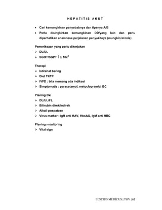 62|TOV|MEDICUSLESCIUS
H E P A T I T I S A K U T
• Cari kemungkinan penyebabnya dan tipenya A/B
• Perlu disingkirkan kemungkinan DD/yang lain dan perlu
diperhatikan anamnesa perjalanan penyakitnya (mungkin kronis)
Pemeriksaan yang perlu dikerjakan
DL/UL
SGOT/SGPT ↑↑↑↑ ≥≥≥≥ 10x2
Therapi
Istirahat baring
Diet TKTP
IVFD : bila memang ada indikasi
Simptomatis : paracetamol, metoclopramid, BC
Planing Dx/
DL/UL/FL
Bilirubin direk/indirek
Alkali pospatase
Virus marker : IgH anti HAV, HbsAG, IgM anti HBC
Planing monitoring
Vital sign
 