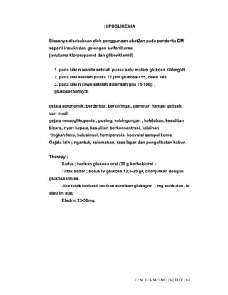 63|TOV|MEDICUSLESCIUS
HIPOGLIKEMIA
Biasanya disebabkan oleh penggunaan obat2an pada penderita DM
seperti insulin dan golongan sulfonil urea
(terutama klorpropamid dan glibenklamid)
1. pada laki n wanita setelah puasa satu malam glukosa <60mg/dl
2. pada laki setelah puasa 72 jam glukosa <55, cewe <45
3. pada laki n cewe setelah diberikan gila 75-100g ,
glukosa<50mg/dl
gejala autonomik; berderbar, berkeringat, gemetar, hangat gelisah,
dan mual
gejala neuroglikopenia ; pusing, kebingungan , kelelahan, kesulitan
bicara, nyeri kepala, kesulitan berkonsentrasi, kelainan
tingkah laku, halusinasi, hemiparesis, konvulsi sampai koma.
Gejala lain ; ngantuk, kelemahan, rasa lapar dan pengelihatan kabur.
Therapy ;
Sadar ; berikan glukosa oral (20 g karbohidrat )
Tidak sadar ; bolus IV glukosa 12,5-25 gr, dilanjutkan dengan
glukosa infuse.
Jika tidak berhasil berikan suntikan glukagon 1 mg subkutan, iv
atau im atau
Efedrin 25-50mg.
 