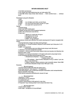 64|TOV|MEDICUSLESCIUS
INFARK MIOKARD AKUT
1. Cari faktor pencetusnya
2. Cari riwayat nyeri dada sebelumnya dan cari risiko paktor PJK
3. Pada IMA inferior tanpa diviasi aksis kekanan ; infark ventrikel kanan ; rehidrasi
cairan
Pemeriksaan yang perlu dikerjakan
1. EKG
2. Enzym
3. CKMB : me ( dl 4-6jam post infark, puncak 24 jam
4. SGOT : me ( dl 8-12 jam post infark, puncak 18 72 jam
5. LDH : me ( pelan hari I, puncak hari 3-6
Therapi
1. Istirahat baring
2. Diet lunak TKTP rendah garam
3. Oksigen 4-6 liter/menit untuk mengatasi hipoksemia
4. IVFD ; D5 % 20 tts/menit untuk life line
5. Atasi nyeri :
1. Morfin 2,5 5 mg IV atau 10 mg im
2. Nitrogliserin 0,3 0,6 mg
3. Pethidine 25 50 mg im
4. ISDN 5 10 mg sublingual.
Pada pemberian morpin perlu diberikan anti emetik metoclopramid 10 mg/mm mengatasi efek
morpin,
1. Kurangi kebutuhan oksigen dan beban jantung dengan :
2. Nitrogliserin : 5 10 mg IV dinaikkan 5 Ng tiap 10 menit sampai nyeri hilang atau 3 x 0,3
0,6 mg peroral
3. ISDN : 3 x 5 mg peroral
Kontraindikasi pada tensi (90mg Hg dan denyut nadi (100 x/menit
1. Laktulosa 3 x CI untuk menghindari sembelit
2. Acctosal 1 x 160 mg untuk menurunkan distensi infark dan kematian dini Diberikan bila
timbulnya infark < 6 jam
3. Diazepam 3 x 5 mg atau fenobarbital 3 x 30 mg/hari pada pasien yang sangat cemas.
4. Anti trombolitik pada IMA yang berlangsung ( 6 jam :
1. Streptokinase (streptase) : 1,5 juta iv dl D5% 100cc
( habiskan dalam 1 jam
1. r- TPA (actilyse) : 10mg IV bolus dilanjutkan 50 mg iv selama 1 jam dan
40mg iv 2 jam berikutnya
2. Heparin diberikan setelah pemberian obat trombotilik selesai. Dosis 5000
unit IV bolus dilanjutkan dengan dosis 1000 u/jam iv drip.
Perawatan
• Bila ada hipotensi :
1. Evaluasi kedua tungkai (bila tidak ada cedema paru)
2. Bila tetap hipotensi : infus dopamin 1 10 mg/kg/menit
3. Bila tidak bergasil ( infus norepinerpin kecepatan disesuaikan untuk mempertahankan
tekanan sistolik 90 100 mmHg
4. Bila disertai bradiaritmia (HR<60/menit) ( atropin 0,5 mgiv
• Bila ada hipertensi
1. Morphine 3 5 mg IV
2. Nitrogliserin 0,4 mg sublingual
3. Furosemid 40 mg iv
4. Sodium nitroprusside 20 200 mg/menit iv atau infus
5. Propanolol 1 mg iv diulang setiap 5 menit sampai total dosis 5 mg
• Bila ada edema paru
1. Posisi duduk ½ duduk
2. Bila ringan : nitroglyserin 0,4 mg sublingual
 