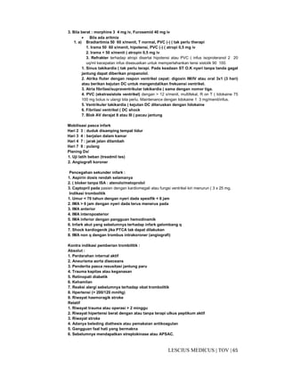 65|TOV|MEDICUSLESCIUS
3. Bila berat : morphine 3 4 mg iv, Furosemid 40 mg iv
• Bila ada aritmia
1. a) Bradiartimia 50 60 x/menit, T normal, PVC (-) ( tak perlu therapi
1. Irama 50 60 x/menit, hipotensi, PVC (-) ( atropi 0,5 mg iv
2. Irama < 50 x/menit ( atropin 0,5 mg iv
3. Refrakter terhadap atropi disertai hipotensi atau PVC ( infus isoproteranol 2 20
uq/ml kecepatan infus disesuaikan untuk mempertahankan tensi sistolik 90 100.
1. Sinus takikardia ( tak perlu terapi. Pada keadaan ST O.K nyeri tanpa tanda gagal
jantung dapat diberikan propanolol.
2. Atrika fluter dengan respon ventrikel cepat: digoxin IM/IV atau oral 3x1 (3 hari)
atau berikan kejutan DC untuk mengendalikan frekuensi ventrikel.
3. Atria fibrilasi/supraventrikular takikardia ( sama dengan nomor tiga.
4. PVC (ekstrasistole ventrikel) dengan > 12 x/menit, multifekal, R on T ( lidokaine 75
100 mg bolus iv ulangi bila perlu. Maintenance dengan lidokaine 1 3 mg/menit/infus.
5. Ventrikuler takikardia ( kejutan DC diteruskan dengan lidokaine
6. Fibrilasi ventrikel ( DC shock
7. Blok AV derajat II atau III ( pacau jantung
Mobilisasi pasca infark
Hari 2 3 : duduk disamping tempat tidur
Hari 3 4 : berjalan dalam kamar
Hari 4 7 : jarak jalan ditambah
Hari 7 9 : pulang
Planing Dx/
1. Uji latih beban (treadmil tes)
2. Angiografi koroner
Pencegahan sekunder infark :
1. Aspirin dosis rendah selamanya
2. ( bloker tanpa ISA : atenolo/metoprolol
3. Captopril pada pasien dengan kardiomegali atau fungsi ventrikel kiri menurun ( 3 x 25 mg.
Indikasi trombolitik
1. Umur < 70 tahun dengan nyeri dada spesifik < 6 jam
2. IMA > 6 jam dengan nyeri dada terus menerus pada
3. IMA anterior
4. IMA interoposterior
5. IMA inferior dengan pangguan hemodinamik
6. Infark akut yang sebelumnya terhadap infark gelombang q
7. Shock kardiogenik jika PTCA tak dapat dilakukan
8. IMA non q dengan trombus intrakoroner (angiografi)
Kontra indikasi pemberian trombilitik :
Absolut :
1. Perdarahan internal aktif
2. Aneurisma aorta diseceans
3. Penderita pasca resusitasi jantung paru
4. Trauma kapitas atau keganasan
5. Retinopati diabetik
6. Kehamilan
7. Reaksi alergi sebelumnya terhadap obat trombolitik
8. Hpertensi (> 200/120 mmHg)
9. Riwayat haemoragik stroke
Relatif
1. Riwayat trauma atau operasi > 2 minggu
2. Riwayat hipertensi berat dengan atau tanpa terapi ulkus peptikum aktif
3. Riwayat stroke
4. Adanya beleding diathesis atau pemakaian antikoagulan
5. Gangguan faal hati yang bermakna
6. Sebelumnya mendapatkan streptokinase atau APSAC.
 