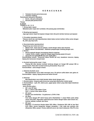 66|TOV|MEDICUSLESCIUS
K E R A C U N A N
• Tentukan kira-kira jenis keracunan
• Tentukan motifnya
Pemeriksaan yang perlu dikerjakan
• DL/UL ( tak perlu dikerjakan
• Kecuali pada pembunuhan
Therapi
A. Umum
Tindakan A B C D E
1. Airway (jalan napas)
Bebaskan jalan napas dari sumbatan, bila pasang pipa endrotrakea
2. Breating (pernapasan)
Jaga agar pasien dapat bernapasan dengan baik, bila perlu berikan bantuan pernapasan
3. Circulation (peredaran darah)
Tekanan darah dan nadi dipertahankan dalam batas normal, berikan inbfus cairan dengan
RL, D5% atau Nacl 0,9%
4. Decontamination (pembersihan)
Tergantung cara masuk zat racun
• Melalui kulit : lepas seluruh pakaian, mandi dengan sabun atau keramas
• Melalui saluran cerna/tertelan : dilakukan pengosongan lambang dengan cara
a. Emesis :
• Secara mekanik dengan merangsang daerah oroparing
• 1 pekak 10-20 cc dalam 1 gelas air hangat dapat diulang setelah 30 menit
• apomorfin 0,6 mg/Kg/BB IM atau 0,01 mg/Kg BB iv
Kontraindikasi emesis : keracunan bahan koresif (air acc), kesadaran menurun, kejang
kejang dan keracunan minyak tanah
b. Kumbah lambung bila onset < 4 jam
Pasang NG tube lakukan kumbah lambung dengan air hangat 200 sampai 300 cc
sampai bersih. Pada akhir kumbah lambung dimasukkan 30 gr norit
Kontraindikasi : sama dengan emesis
c. Katarisis (kumbah usus)
Bila diperiksakan racun telah mencapai usus, 30 natrium sulfat dalam satu gelas air.
Kontraindikasi : kejang kejang keracunan bahan korosif
d. Eliminasi
Bila diperkirakan racun telah beredar dalam darah dengan cara :
1. Diuresis paksa : berguna pada keracunan yang dpat dikeluarkan melalui ginjal
2. Kontraindikasi : syok, DC, edema paru, gagal ginjal, bahan yang tidak dapat dieskkresi
melalui ginjal.
Jenis diuresis paksa :
• DP ½ dan DP Satu
DP ½ = cairan 3 liter dalam 12 jam
FDP 1 = cairan 6 liter dalam 24 jam
• DP netral
Dengan cara memberikan : Ca glukonas iv, D10% 3 liter
• DP alkali
Cara sama dengan DP netral hanya perlu ditambahkan ½ ampul Nabic pada setiap
cairan infus D5%. Digunakan pada keracunan bahan dengan kadar asam lemah mis :
luminal, salisilat, inoiasid, dan litium
• DP asam
Diberikan 1,5 amonium klorida dalam D5% 500cc. Pemberian D5% 500 ml dan Nacl
0,9% 500cc secara bergantian dengan kecepatan 1 liter pada jam pertama dan
dilanjutkan 500cc perjam. Pantau elektrolit serum dan darah setiap jam. Bila PH urine
 